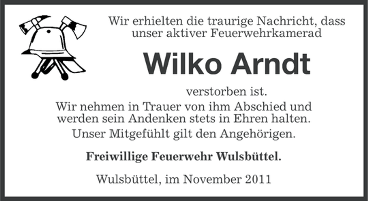 <p>Wir erhielten die traurige Nachricht, dass<br />unser aktiver Feuerwehrkamerad</p><p>Wilko Arndt<br />verstorben ist.<br />Wir nehmen in Trauer von ihm Abschied und<br />werden sein Andenken stets in Ehren halten.<br />Unser Mitgefühlt gilt den Angehörigen.<br />Freiwillige Feuerwehr Wulsbüttel.<br />Wulsbüttel, im November 2011</p>