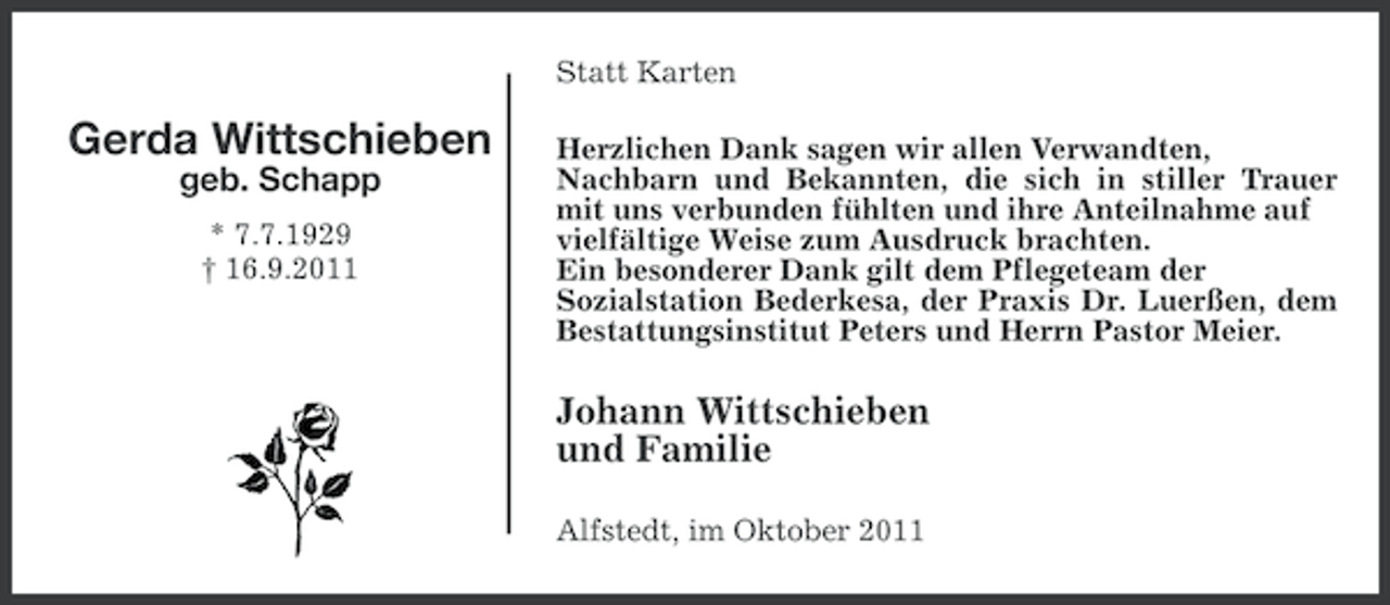 <p>Statt Karten</p><p>Gerda Wittschieben<br />geb. Schapp<br />* 7.7.1929<br />† 16.9.2011</p><p>Herzlichen Dank sagen wir allen Verwandten,<br />Nachbarn und Bekannten, die sich in stiller Trauer<br />mit uns verbunden fühlten und ihre Anteilnahme auf<br />vielfältige Weise zum Ausdruck brachten.<br />Ein besonderer Dank gilt dem Pflegeteam der<br />Sozialstation Bederkesa, der Praxis Dr. Luerßen, dem<br />Bestattungsinstitut Peters und Herrn Pastor Meier.</p><p>Johann Wittschieben<br />und Familie<br />Alfstedt, im Oktober 2011</p>