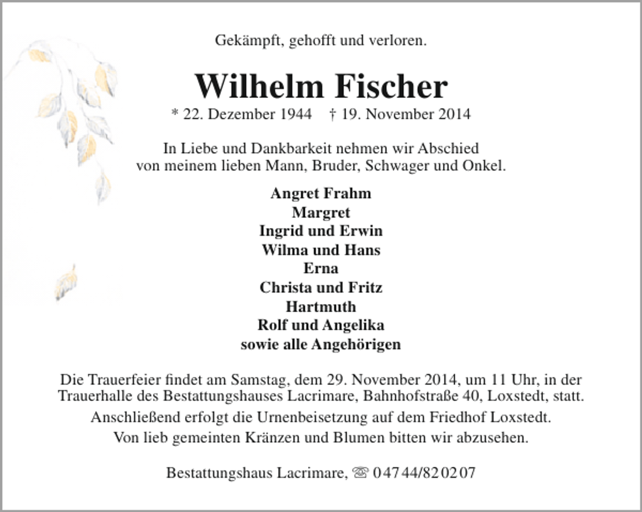 <p>Gekämpft, gehofft und verloren.</p><p>Wilhelm Fischer</p><p>* 22. Dezember 1944</p><p>† 19. November 2014</p><p>In Liebe und Dankbarkeit nehmen wir Abschied<br />von meinem lieben Mann, Bruder, Schwager und Onkel.<br />Angret Frahm<br />Margret<br />Ingrid und Erwin<br />Wilma und Hans<br />Erna<br />Christa und Fritz<br />Hartmuth<br />Rolf und Angelika<br />sowie alle Angehörigen<br />Die Trauerfeier findet am Samstag, dem 29. November 2014, um 11 Uhr, in der<br />Trauerhalle des Bestattungshauses Lacrimare, Bahnhofstraße 40, Loxstedt, statt.<br />Anschließend erfolgt die Urnenbeisetzung auf dem Friedhof Loxstedt.<br />Von lieb gemeinten Kränzen und Blumen bitten wir abzusehen.<br />Bestattungshaus Lacrimare,  0 47 44/82 02 07</p>