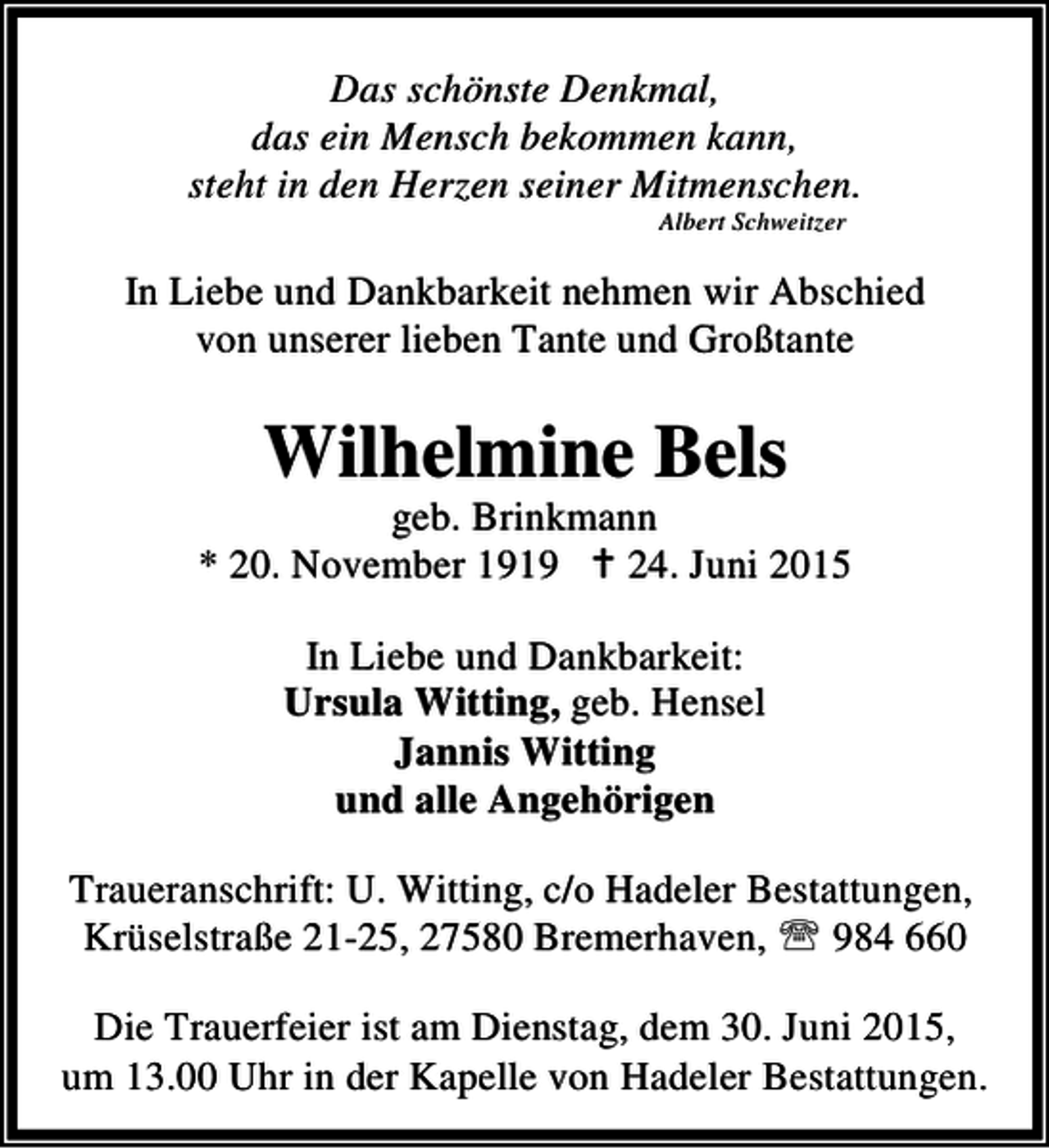 <p>Das schönste Denkmal,<br />das ein Mensch bekommen kann,<br />steht in den Herzen seiner Mitmenschen.<br />Albert Schweitzer</p><p>In Liebe und Dankbarkeit nehmen wir Abschied<br />von unserer lieben Tante und Großtante</p><p>Wilhelmine Bels</p><p>geb. Brinkmann<br />* 20. November 1919 B 24. Juni 2015<br />In Liebe und Dankbarkeit:<br />Ursula Witting, geb. Hensel<br />Jannis Witting<br />und alle Angehörigen<br />Traueranschrift: U. Witting, c/o Hadeler Bestattungen,<br />Krüselstraße 21-25, 27580 Bremerhaven, ℡ 984 660<br />Die Trauerfeier ist am Dienstag, dem 30. Juni 2015,<br />um 13.00 Uhr in der Kapelle von Hadeler Bestattungen.</p>