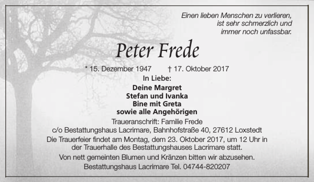 <p>Einen lieben Menschen zu verlieren,<br />ist sehr schmerzlich und<br />immer noch unfassbar.</p><p>Peter Frede</p><p>* 15. Dezember 1947<br />† 17. Oktober 2017<br />In Liebe:<br />Deine Margret<br />Stefan und Ivanka<br />Bine mit Greta<br />sowie alle Angehörigen<br />Traueranschrift: Familie Frede<br />c/o Bestattungshaus Lacrimare, Bahnhofstraße 40, 27612 Loxstedt<br />Die Trauerfeier findet am Montag, dem 23. Oktober 2017, um 12 Uhr in<br />der Trauerhalle des Bestattungshauses Lacrimare statt.<br />Von nett gemeinten Blumen und Kränzen bitten wir abzusehen.<br />Bestattungshaus Lacrimare Tel. 04744-820207</p>