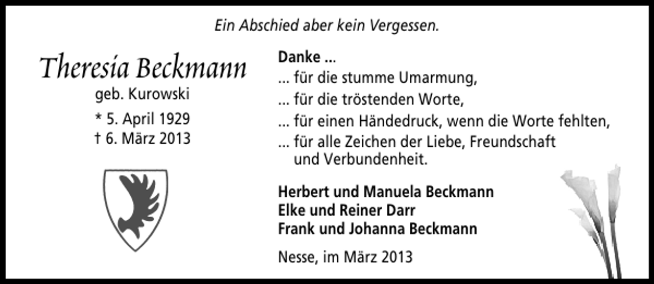 <p>Ein Abschied aber kein Vergessen.</p><p>Theresia Beckmann<br />geb. Kurowski<br />* 5. April 1929<br />† 6. März 2013</p><p>Danke ...<br />... für die stumme Umarmung,<br />... für die tröstenden Worte,<br />... für einen Händedruck, wenn die Worte fehlten,<br />... für alle Zeichen der Liebe, Freundschaft<br />und Verbundenheit.<br />Herbert und Manuela Beckmann<br />Elke und Reiner Darr<br />Frank und Johanna Beckmann<br />Nesse, im März 2013</p>