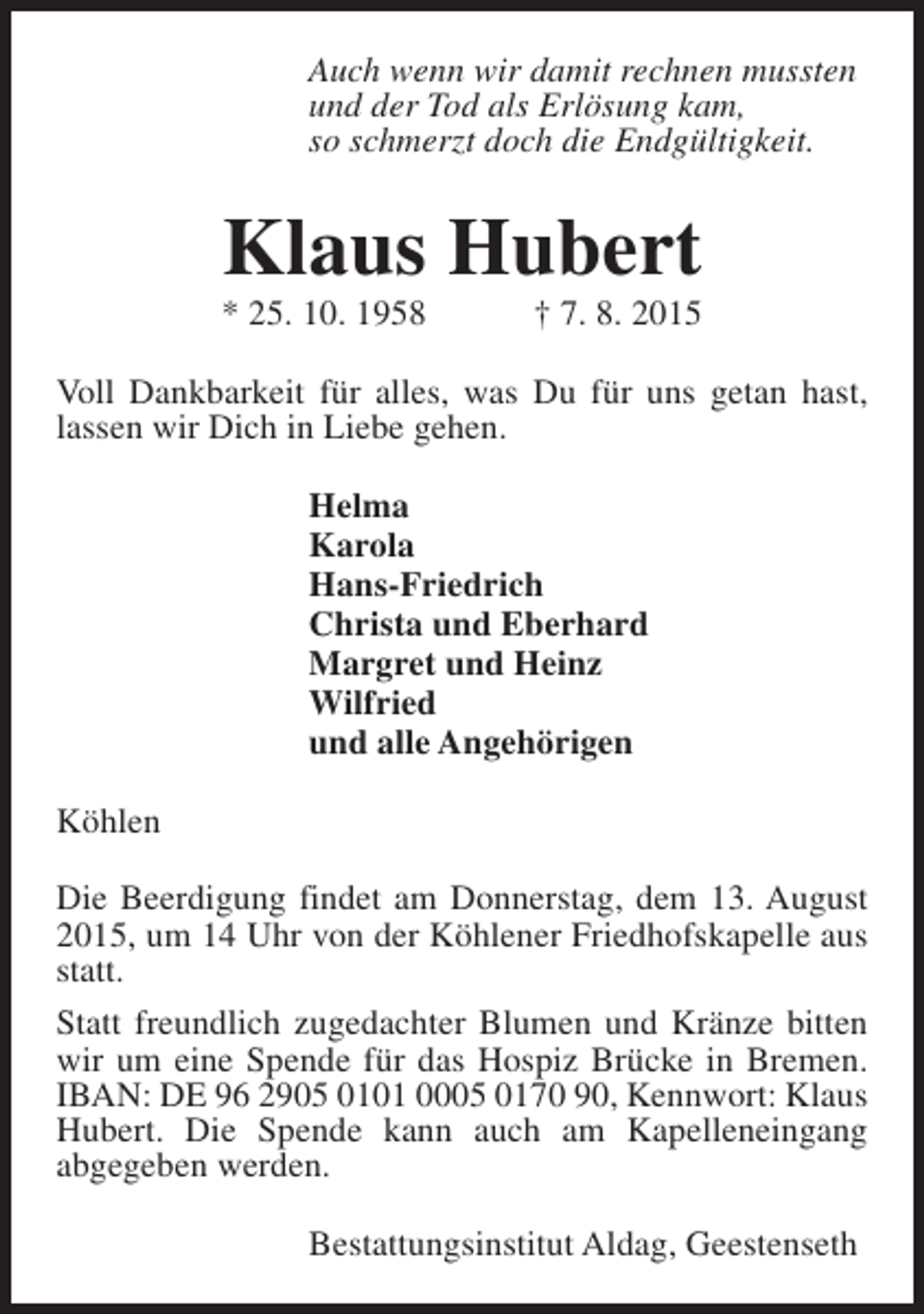 <p>Auch wenn wir damit rechnen mussten<br />und der Tod als Erlösung kam,<br />so schmerzt doch die Endgültigkeit.</p><p>Klaus Hubert</p><p>* 25. 10. 1958</p><p>† 7. 8. 2015</p><p>Voll Dankbarkeit für alles, was Du für uns getan hast,<br />lassen wir Dich in Liebe gehen.<br />Helma<br />Karola<br />Hans-Friedrich<br />Christa und Eberhard<br />Margret und Heinz<br />Wilfried<br />und alle Angehörigen<br />Köhlen<br />Die Beerdigung findet am Donnerstag, dem 13. August<br />2015, um 14 Uhr von der Köhlener Friedhofskapelle aus<br />statt.<br />Statt freundlich zugedachter Blumen und Kränze bitten<br />wir um eine Spende für das Hospiz Brücke in Bremen.<br />IBAN: DE 96 2905 0101 0005 0170 90, Kennwort: Klaus<br />Hubert. Die Spende kann auch am Kapelleneingang<br />abgegeben werden.<br />Bestattungsinstitut Aldag, Geestenseth</p>
