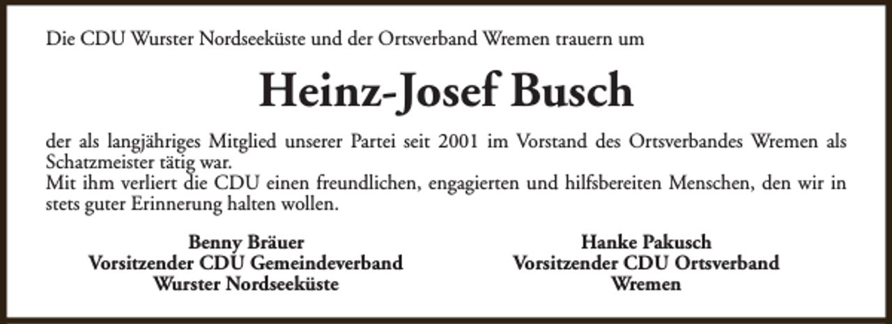 <p>Die CDU Wurster Nordseeküste und der Ortsverband Wremen trauern um</p><p>Heinz-Josef Busch<br />der als langjähriges Mitglied unserer Partei seit 2001 im Vorstand des Ortsverbandes Wremen als<br />Schatzmeister tätig war.<br />Mit ihm verliert die CDU einen freundlichen, engagierten und hilfsbereiten Menschen, den wir in<br />stets guter Erinnerung halten wollen.<br />Benny Bräuer<br />Vorsitzender CDU Gemeindeverband<br />Wurster Nordseeküste</p><p>Hanke Pakusch<br />Vorsitzender CDU Ortsverband<br />Wremen</p>