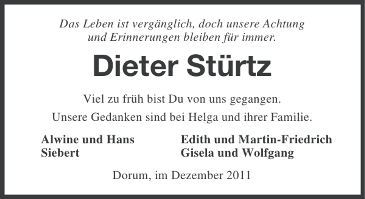 <p>Das Leben ist vergänglich, doch unsere Achtung<br />und Erinnerungen bleiben für immer.</p><p>Dieter Stürtz<br />Viel zu früh bist Du von uns gegangen.<br />Unsere Gedanken sind bei Helga und ihrer Familie.<br />Alwine und Hans<br />Siebert</p><p>Edith und Martin-Friedrich<br />Gisela und Wolfgang</p><p>Dorum, im Dezember 2011</p>