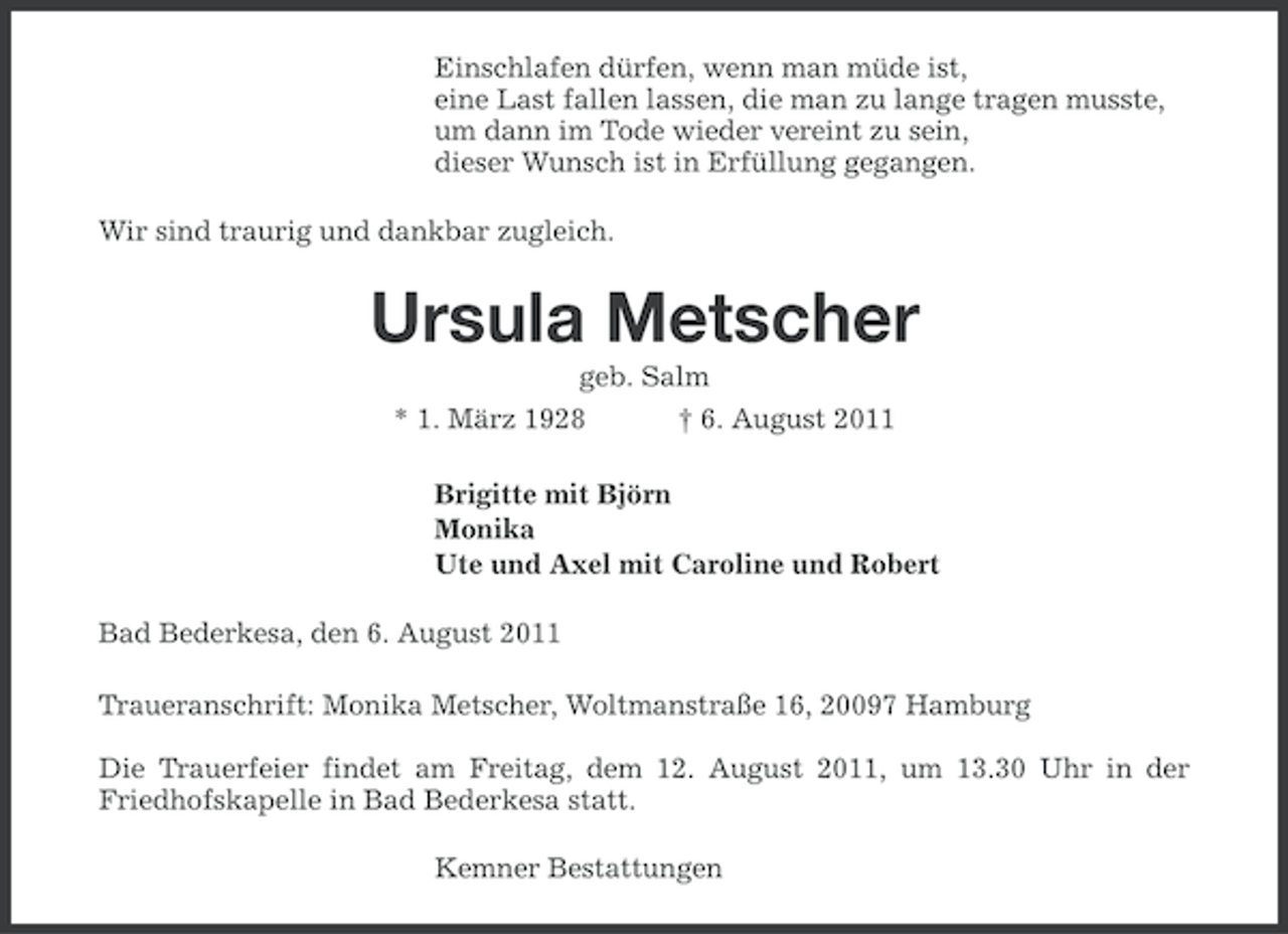 <p>Einschlafen dürfen, wenn man müde ist,<br />eine Last fallen lassen, die man zu lange tragen musste,<br />um dann im Tode wieder vereint zu sein,<br />dieser Wunsch ist in Erfüllung gegangen.<br />Wir sind traurig und dankbar zugleich.</p><p>Ursula Metscher<br />geb. Salm<br />† 6. August 2011</p><p>* 1. März 1928</p><p>Brigitte mit Björn<br />Monika<br />Ute und Axel mit Caroline und Robert<br />Bad Bederkesa, den 6. August 2011<br />Traueranschrift: Monika Metscher, Woltmanstraße 16, 20097 Hamburg<br />Die Trauerfeier findet am Freitag, dem 12. August 2011, um 13.30 Uhr in der<br />Friedhofskapelle in Bad Bederkesa statt.<br />Kemner Bestattungen</p>