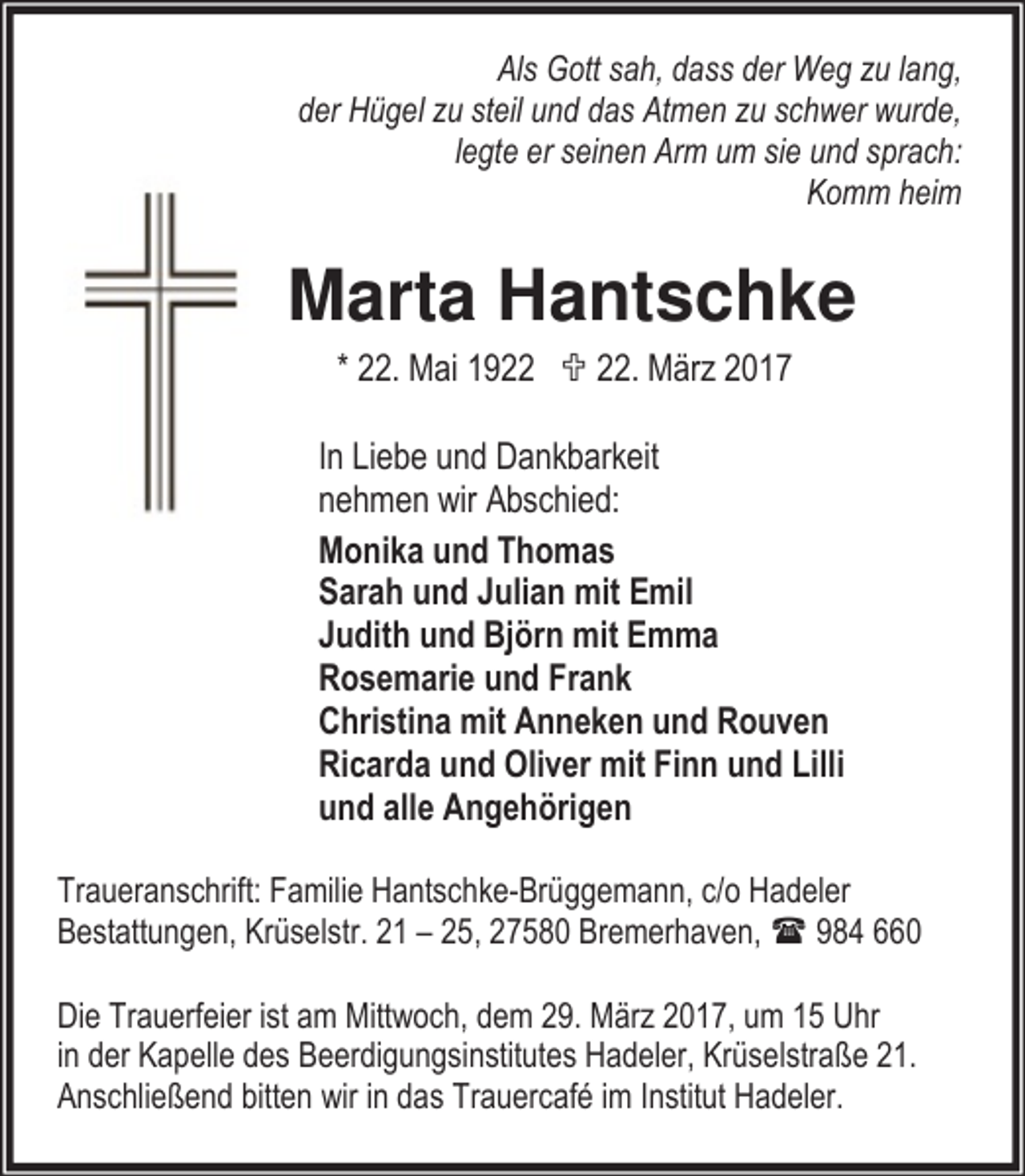 <p>Als Gott sah, dass der Weg zu lang,<br />der Hügel zu steil und das Atmen zu schwer wurde,<br />legte er seinen Arm um sie und sprach:<br />Komm heim</p><p>Marta Hantschke<br />* 22. Mai 1922 ; 22. März 2017<br />In Liebe und Dankbarkeit<br />nehmen wir Abschied:<br />Monika und Thomas<br />Sarah und Julian mit Emil<br />Judith und Björn mit Emma<br />Rosemarie und Frank<br />Christina mit Anneken und Rouven<br />Ricarda und Oliver mit Finn und Lilli<br />und alle Angehörigen<br />Traueranschrift: Familie Hantschke-Brüggemann, c/o Hadeler<br />Bestattungen, Krüselstr. 21 – 25, 27580 Bremerhaven,<br />984 660<br />Die Trauerfeier ist am Mittwoch, dem 29. März 2017, um 15 Uhr<br />in der Kapelle des Beerdigungsinstitutes Hadeler, Krüselstraße 21.<br />Anschließend bitten wir in das Trauercafé im Institut Hadeler.</p>