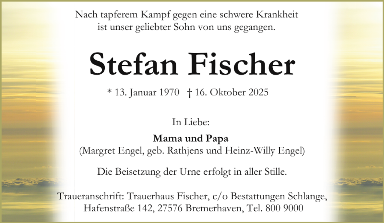 <p>Nach tapferem Kampf gegen eine schwere Krankheit<br />ist unser geliebter Sohn von uns gegangen.</p><p>Stefan Fischer<br />* 13. Januar 1970 † 16. Oktober 2025<br />In Liebe:<br />Mama und Papa<br />(Margret Engel, geb. Rathjens und Heinz-Willy Engel)<br />Die Beisetzung der Urne erfolgt in aller Stille.<br />Traueranschrift: Trauerhaus Fischer, c/o Bestattungen Schlange,<br />Hafenstraße 142, 27576 Bremerhaven, Tel. 800 9000</p>