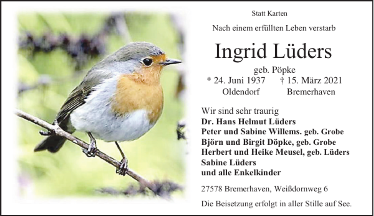 <p>Statt Karten</p><p>Nach einem erfüllten Leben verstarb</p><p>Ingrid Lüders</p><p>geb. Pöpke<br />Pöpke<br />geb.<br />** 24.<br />rz 2021<br />24. Juni<br />Juni<br />†15.<br />15.M<br />März<br />2021<br />Oldendorf<br />Bremerhaven<br />Oldendorf<br />Bremerhaven<br />Wir sind sehr traurig<br />Dr. Hans Helmut Lüders<br />Peter und Sabine Willems. geb. Grobe<br />Björn und Birgit Döpke, geb. Grobe<br />Herbert und Heike Meusel, geb. Lüders<br />Sabine Lüders<br />und alle Enkelkinder<br />27578 Bremerhaven, Weißdornweg 6<br />Die Beisetzung erfolgt in aller Stille auf See.</p>
