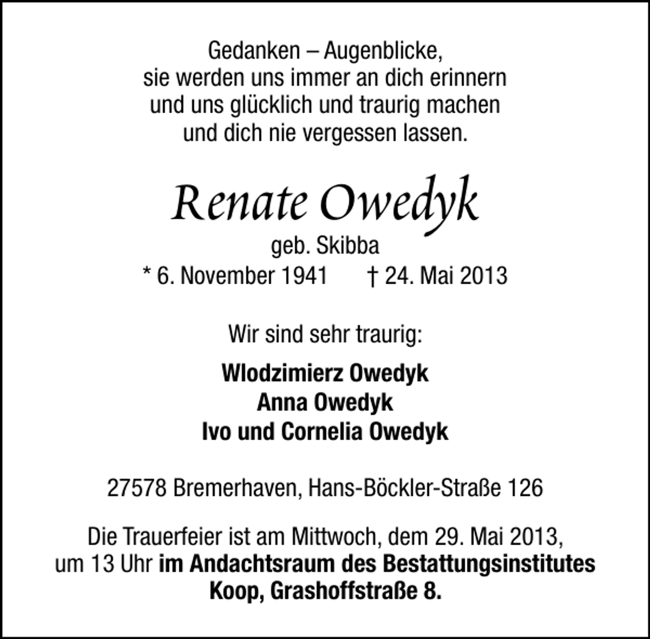<p>Gedanken – Augenblicke,<br />sie werden uns immer an dich erinnern<br />und uns glücklich und traurig machen<br />und dich nie vergessen lassen.</p><p>Renate Owedyk</p><p>geb. Skibba<br />* 6. November 1941<br />† 24. Mai 2013<br />Wir sind sehr traurig:<br />Wlodzimierz Owedyk<br />Anna Owedyk<br />Ivo und Cornelia Owedyk<br />27578 Bremerhaven, Hans-Böckler-Straße 126<br />Die Trauerfeier ist am Mittwoch, dem 29. Mai 2013,<br />um 13 Uhr im Andachtsraum des Bestattungsinstitutes<br />Koop, Grashoffstraße 8.</p>