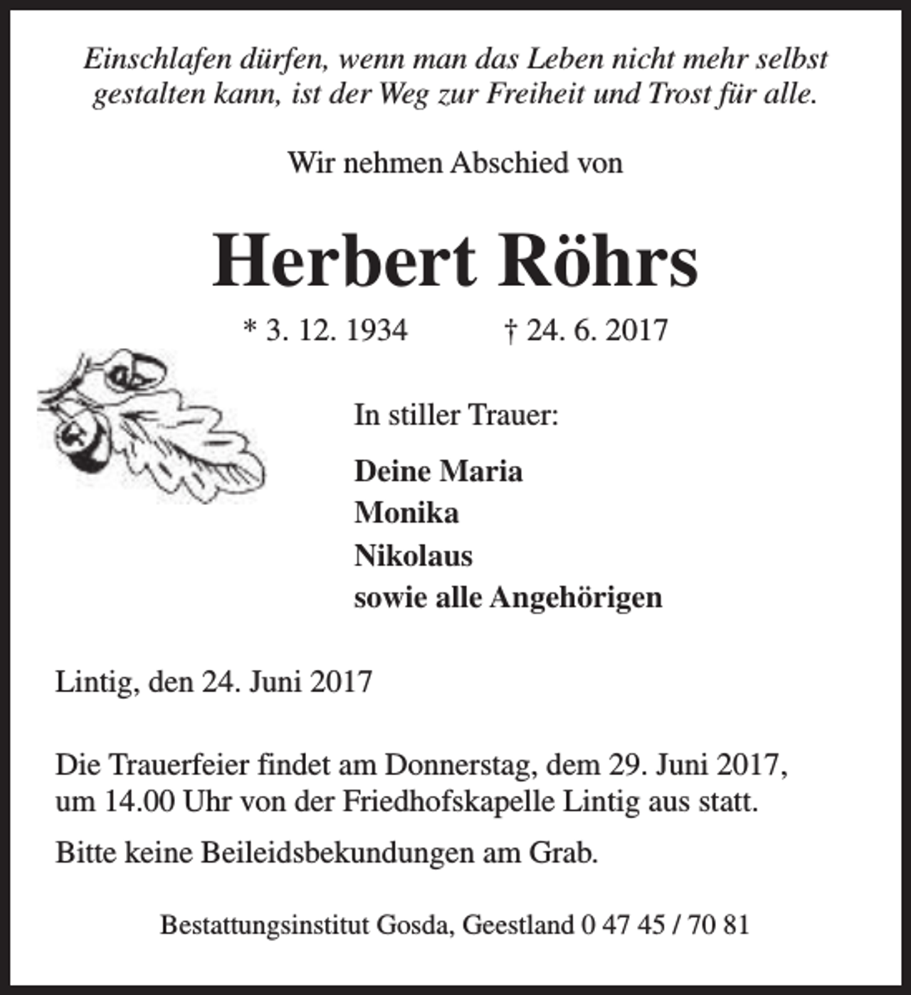 <p>Einschlafen dürfen, wenn man das Leben nicht mehr selbst<br />gestalten kann, ist der Weg zur Freiheit und Trost für alle.<br />Wir nehmen Abschied von</p><p>Herbert Röhrs<br />* 3. 12. 1934</p><p>† 24. 6. 2017</p><p>In stiller Trauer:<br />Deine Maria<br />Monika<br />Nikolaus<br />sowie alle Angehörigen<br />Lintig, den 24. Juni 2017<br />Die Trauerfeier findet am Donnerstag, dem 29. Juni 2017,<br />um 14.00 Uhr von der Friedhofskapelle Lintig aus statt.<br />Bitte keine Beileidsbekundungen am Grab.<br />Bestattungsinstitut Gosda, Geestland 0 47 45 / 70 81</p>