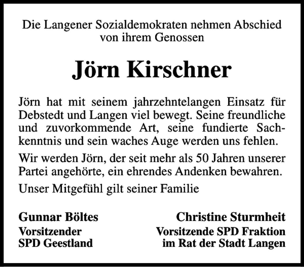 <p>Die Langener Sozialdemokraten nehmen Abschied<br />von ihrem Genossen</p><p>Jörn Kirschner<br />Jörn hat mit seinem jahrzehntelangen Einsatz für<br />Debstedt und Langen viel bewegt. Seine freundliche<br />und zuvorkommende Art, seine fundierte Sachkenntnis und sein waches Auge werden uns fehlen.<br />Wir werden Jörn, der seit mehr als 50 Jahren unserer<br />Partei angehörte, ein ehrendes Andenken bewahren.<br />Unser Mitgefühl gilt seiner Familie<br />Gunnar Böltes<br />Vorsitzender<br />SPD Geestland</p><p>Christine Sturmheit</p><p>Vorsitzende SPD Fraktion<br />im Rat der Stadt Langen</p>
