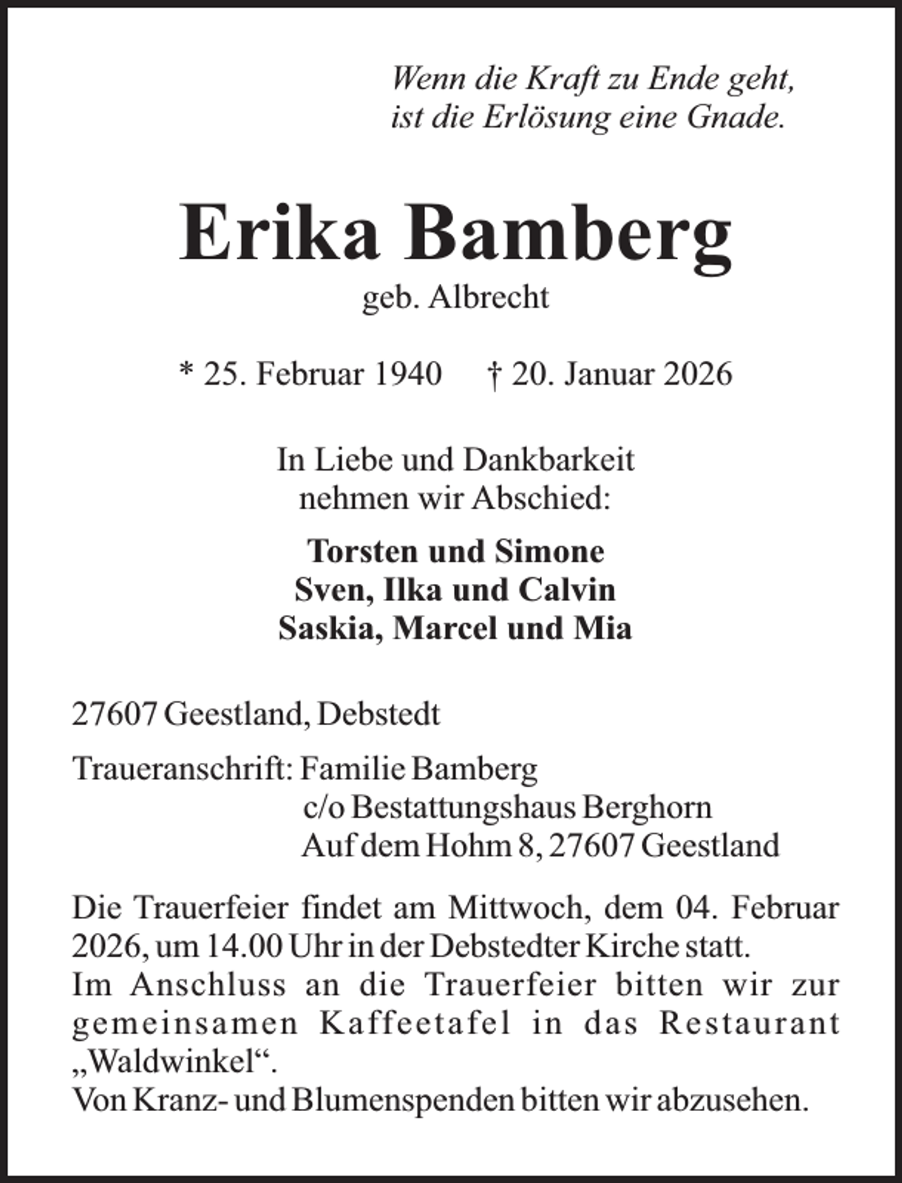 <p>Wenn die Kraft zu Ende geht,<br />ist die Erlösung eine Gnade.</p><p>Erika Bamberg<br />geb. Albrecht</p><p>* 25. Februar 1940</p><p>† 20. Januar 2026</p><p>In Liebe und Dankbarkeit<br />nehmen wir Abschied:<br />Torsten und Simone<br />Sven, Ilka und Calvin<br />Saskia, Marcel und Mia<br />27607 Geestland, Debstedt<br />Traueranschrift: Familie Bamberg<br />c/o Bestattungshaus Berghorn<br />Auf dem Hohm 8, 27607 Geestland<br />Die Trauerfeier findet am Mittwoch, dem 04. Februar<br />2026, um 14.00 Uhr in der Debstedter Kirche statt.<br />Im Anschluss an die Trauerfeier bitten wir zur<br />g e m e i n s a m e n K a ff e e t a f e l i n d a s R e s t a u r a n t<br />„Waldwinkel“.<br />Von Kranz- und Blumenspenden bitten wir abzusehen.</p>