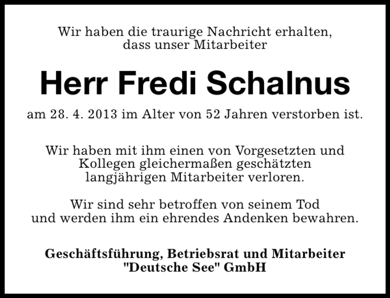 <p>Wir haben die traurige Nachricht erhalten,<br />dass unser Mitarbeiter</p><p>Herr Fredi Schalnus</p><p>am 28. 4. 2013 im Alter von 52 Jahren verstorben ist.<br />Wir haben mit ihm einen von Vorgesetzten und<br />Kollegen gleichermaßen geschätzten<br />langjährigen Mitarbeiter verloren.<br />Wir sind sehr betroffen von seinem Tod<br />und werden ihm ein ehrendes Andenken bewahren.<br />Geschäftsführung, Betriebsrat und Mitarbeiter<br />"Deutsche See" GmbH</p>