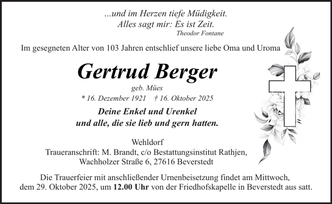 <p>...und im Herzen tiefe Müdigkeit.<br />Alles sagt mir: Es ist Zeit.<br />Theodor Fontane</p><p>Im gesegneten Alter von 103 Jahren entschlief unsere liebe Oma und Uroma</p><p>Gertrud Berger<br />geb. Mües<br />* 16. Dezember 1921 † 16. Oktober 2025</p><p>Deine Enkel und Urenkel<br />und alle, die sie lieb und gern hatten.<br />Wehldorf<br />Traueranschrift: M. Brandt, c/o Bestattungsinstitut Rathjen,<br />Wachholzer Straße 6, 27616 Beverstedt<br />Die Trauerfeier mit anschließender Urnenbeisetzung findet am Mittwoch,<br />dem 29. Oktober 2025, um 12.00 Uhr von der Friedhofskapelle in Beverstedt aus satt.</p>
