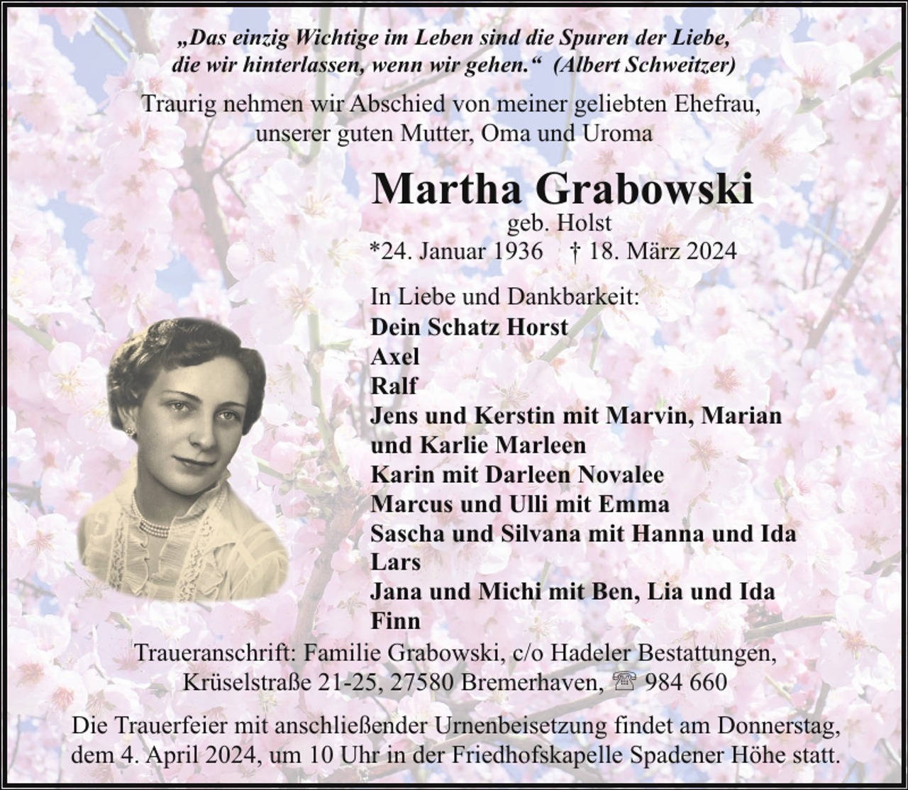 <p>„Das einzig Wichtige im Leben sind die Spuren der Liebe,<br />die wir hinterlassen, wenn wir gehen.“ (Albert Schweitzer)</p><p>Traurig nehmen wir Abschied von meiner geliebten Ehefrau,<br />unserer guten Mutter, Oma und Uroma</p><p>Martha Grabowski</p><p>geb. Holst<br />*24. Januar 1936 † 18. März 2024</p><p>In Liebe und Dankbarkeit:<br />Dein Schatz Horst<br />Axel<br />Ralf<br />Jens und Kerstin mit Marvin, Marian<br />und Karlie Marleen<br />Karin mit Darleen Novalee<br />Marcus und Ulli mit Emma<br />Sascha und Silvana mit Hanna und Ida<br />Lars<br />Jana und Michi mit Ben, Lia und Ida<br />Finn<br />Traueranschrift: Familie Grabowski, c/o Hadeler Bestattungen,<br />Krüselstraße 21-25, 27580 Bremerhaven, ' 984 660<br />Die Trauerfeier mit anschließender Urnenbeisetzung findet am Donnerstag,<br />dem 4. April 2024, um 10 Uhr in der Friedhofskapelle Spadener Höhe statt.</p>