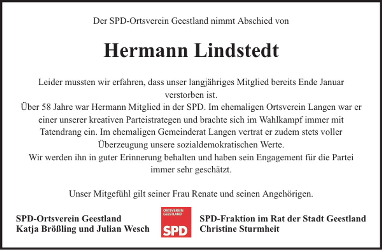 <p>Der SPD-Ortsverein Geestland nimmt Abschied von</p><p>Hermann Lindstedt<br />Leider mussten wir erfahren, dass unser langjähriges Mitglied bereits Ende Januar<br />verstorben ist.<br />Über 58 Jahre war Hermann Mitglied in der SPD. Im ehemaligen Ortsverein Langen war er<br />einer unserer kreativen Parteistrategen und brachte sich im Wahlkampf immer mit<br />Tatendrang ein. Im ehemaligen Gemeinderat Langen vertrat er zudem stets voller<br />Überzeugung unsere sozialdemokratischen Werte.<br />Wir werden ihn in guter Erinnerung behalten und haben sein Engagement für die Partei<br />immer sehr geschätzt.<br />Unser Mitgefühl gilt seiner Frau Renate und seinen Angehörigen.<br />SPD-Ortsverein Geestland<br />Katja Brößling und Julian Wesch</p><p>SPD-Fraktion im Rat der Stadt Geestland<br />Christine Sturmheit</p>