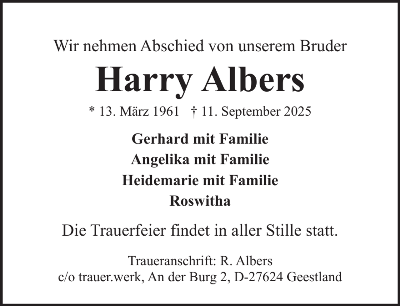 <p>Wir nehmen Abschied von unserem Bruder</p><p>Harry Albers</p><p>* 13. März 1961 † 11. September 2025</p><p>Gerhard mit Familie<br />Angelika mit Familie<br />Heidemarie mit Familie<br />Roswitha</p><p>Die Trauerfeier findet in aller Stille statt.<br />Traueranschrift: R. Albers<br />c/o trauer.werk, An der Burg 2, D-27624 Geestland</p>