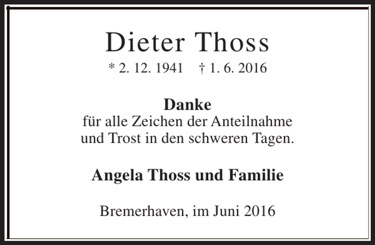 <p>Dieter Thoss<br />* 2. 12. 1941</p><p>† 1. 6. 2016</p><p>Danke</p><p>für alle Zeichen der Anteilnahme<br />und Trost in den schweren Tagen.</p><p>Angela Thoss und Familie<br />Bremerhaven, im Juni 2016</p>