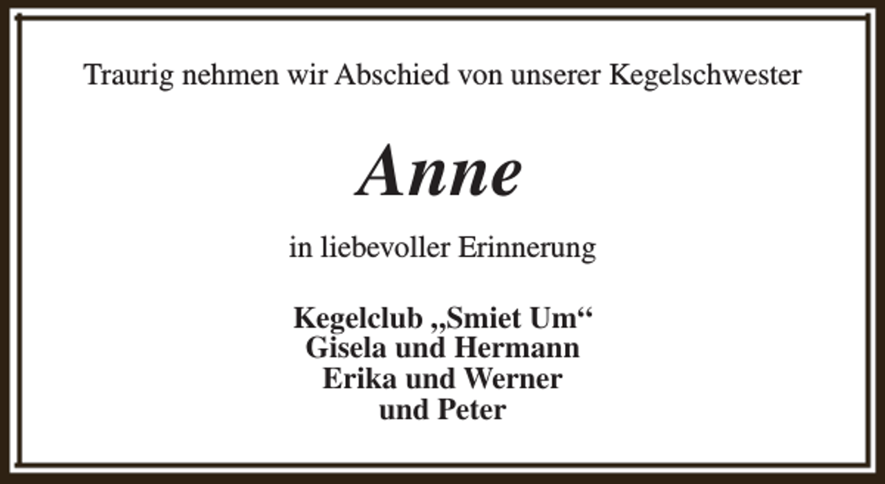 <p>Traurig nehmen wir Abschied von unserer Kegelschwester</p><p>Anne<br />in liebevoller Erinnerung<br />Kegelclub „Smiet Um“<br />Gisela und Hermann<br />Erika und Werner<br />und Peter</p>