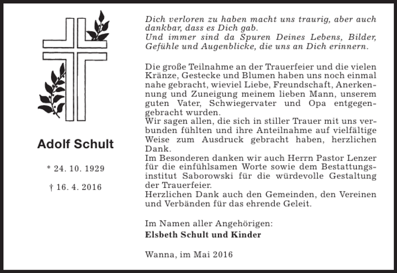 <p>Dich verloren zu haben macht uns traurig, aber auch<br />dankbar, dass es Dich gab.<br />Und immer sind da Spuren Deines Lebens, Bilder,<br />Gefühle und Augenblicke, die uns an Dich erinnern.</p><p>Adolf Schult<br />* 24. 10. 1929<br />† 16. 4. 2016</p><p>Die große Teilnahme an der Trauerfeier und die vielen<br />Kränze, Gestecke und Blumen haben uns noch einmal<br />nahe gebracht, wieviel Liebe, Freundschaft, Anerkennung und Zuneigung meinem lieben Mann, unserem<br />guten Vater, Schwiegervater und Opa entgegengebracht wurden.<br />Wir sagen allen, die sich in stiller Trauer mit uns verbunden fühlten und ihre Anteilnahme auf vielfältige<br />Weise zum Ausdruck gebracht haben, herzlichen<br />Dank.<br />Im Besonderen danken wir auch Herrn Pastor Lenzer<br />für die einfühlsamen Worte sowie dem Bestattungsinstitut Saborowski für die würdevolle Gestaltung<br />der Trauerfeier.<br />Herzlichen Dank auch den Gemeinden, den Vereinen<br />und Verbänden für das ehrende Geleit.<br />Im Namen aller Angehörigen:<br />Elsbeth Schult und Kinder<br />Wanna, im Mai 2016</p>