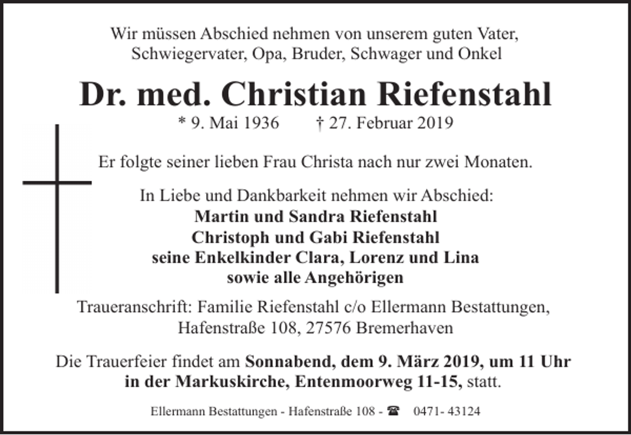 <p>Wir müssen Abschied nehmen von unserem guten Vater,<br />Schwiegervater, Opa, Bruder, Schwager und Onkel</p><p>Dr. med. Christian Riefenstahl<br />* 9. Mai 1936</p><p>† 27. Februar 2019</p><p>Er folgte seiner lieben Frau Christa nach nur zwei Monaten.<br />In Liebe und Dankbarkeit nehmen wir Abschied:<br />Martin und Sandra Riefenstahl<br />Christoph und Gabi Riefenstahl<br />seine Enkelkinder Clara, Lorenz und Lina<br />sowie alle Angehörigen<br />Traueranschrift: Familie Riefenstahl c/o Ellermann Bestattungen,<br />Hafenstraße 108, 27576 Bremerhaven<br />Die Trauerfeier findet am Sonnabend, dem 9. März 2019, um 11 Uhr<br />in der Markuskirche, Entenmoorweg 11-15, statt.<br />Ellermann Bestattungen - Hafenstraße 108 - (</p><p>0471- 43124</p>