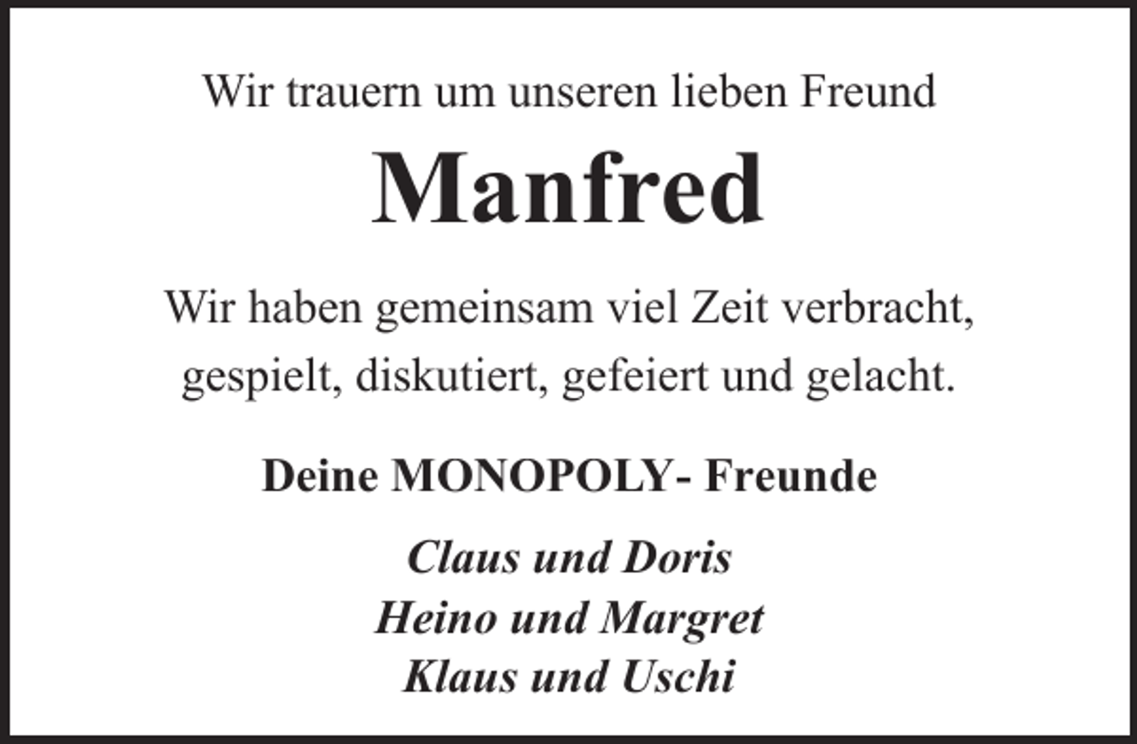 <p>Wir trauern um unseren lieben Freund</p><p>Manfred</p><p>Wir haben gemeinsam viel Zeit verbracht,<br />gespielt, diskutiert, gefeiert und gelacht.<br />Deine MONOPOLY- Freunde<br />Claus und Doris<br />Heino und Margret<br />Klaus und Uschi</p>