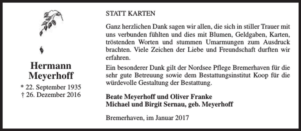 <p>STATT KARTEN</p><p>Hermann<br />Meyerhoff<br />* 22. September 1935<br />† 26. Dezember 2016</p><p>Ganz herzlichen Dank sagen wir allen, die sich in stiller Trauer mit<br />uns verbunden fühlten und dies mit Blumen, Geldgaben, Karten,<br />tröstenden Worten und stummen Umarmungen zum Ausdruck<br />brachten. Viele Zeichen der Liebe und Freundschaft durften wir<br />erfahren.<br />Ein besonderer Dank gilt der Nordsee Pflege Bremerhaven für die<br />sehr gute Betreuung sowie dem Bestattungsinstitut Koop für die<br />würdevolle Gestaltung der Bestattung.<br />Beate Meyerhoff und Oliver Franke<br />Michael und Birgit Sernau, geb. Meyerhoff<br />Bremerhaven, im Januar 2017</p>