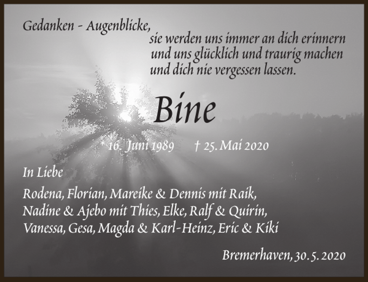 <p>Gedanken - Augenblicke,<br />sie werden uns immer an dich erinnern<br />und uns glücklich und traurig machen<br />und dich nie vergessen lassen.</p><p>Bine</p><p>* 16. Juni 1989</p><p>† 25.Mai 2020</p><p>In Liebe<br />Rodena,Florian,Mareike &amp; Dennis mit Raik,<br />Nadine &amp; Ajebo mit Thies,Elke,Ralf &amp; Quirin,<br />Vanessa,Gesa,Magda &amp; Karl-Heinz,Eric &amp; Kiki<br />Bremerhaven,30.5.2020</p>