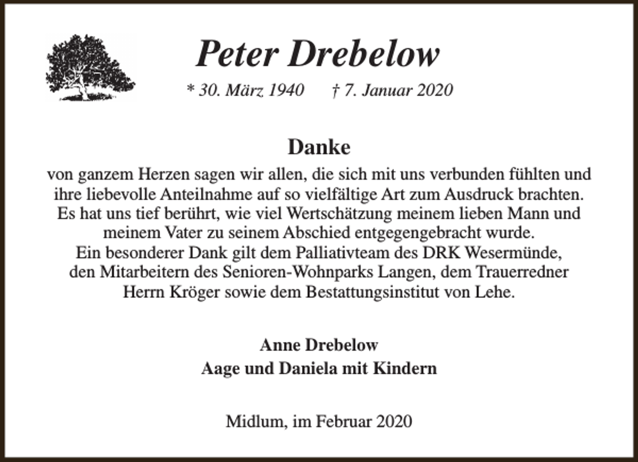 <p>Peter Drebelow</p><p>* 30. März 1940</p><p>† 7. Januar 2020</p><p>Danke<br />von ganzem Herzen sagen wir allen, die sich mit uns verbunden fühlten und<br />ihre liebevolle Anteilnahme auf so vielfältige Art zum Ausdruck brachten.<br />Es hat uns tief berührt, wie viel Wertschätzung meinem lieben Mann und<br />meinem Vater zu seinem Abschied entgegengebracht wurde.<br />Ein besonderer Dank gilt dem Palliativteam des DRK Wesermünde,<br />den Mitarbeitern des Senioren-Wohnparks Langen, dem Trauerredner<br />Herrn Kröger sowie dem Bestattungsinstitut von Lehe.<br />Anne Drebelow<br />Aage und Daniela mit Kindern<br />Midlum, im Februar 2020</p>