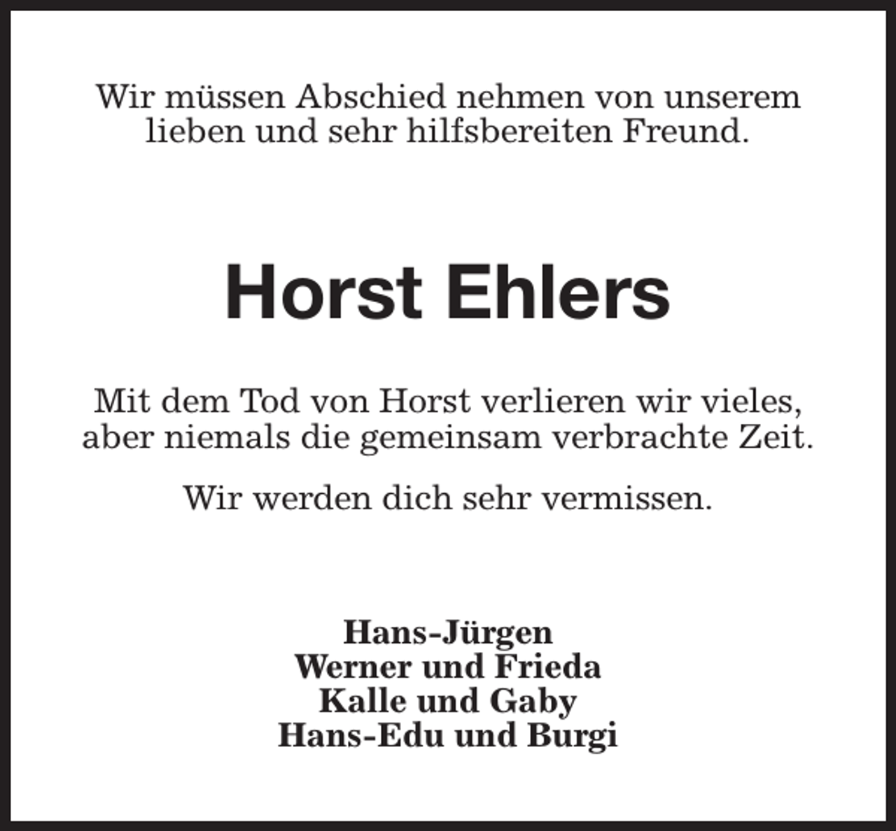 <p>Wir müssen Abschied nehmen von unserem<br />lieben und sehr hilfsbereiten Freund.</p><p>Horst Ehlers<br />Mit dem Tod von Horst verlieren wir vieles,<br />aber niemals die gemeinsam verbrachte Zeit.<br />Wir werden dich sehr vermissen.</p><p>Hans-Jürgen<br />Werner und Frieda<br />Kalle und Gaby<br />Hans-Edu und Burgi</p>