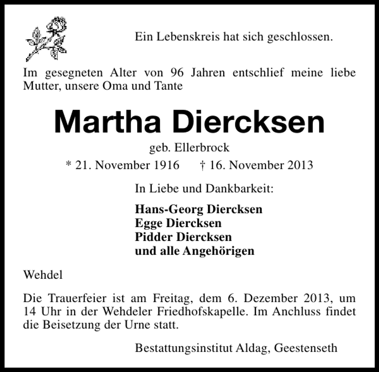 <p>Ein Lebenskreis hat sich geschlossen.<br />Im gesegneten Alter von 96 Jahren entschlief meine liebe<br />Mutter, unsere Oma und Tante</p><p>Martha Diercksen<br />geb. Ellerbrock<br />* 21. November 1916<br />† 16. November 2013<br />In Liebe und Dankbarkeit:<br />Hans-Georg Diercksen<br />Egge Diercksen<br />Pidder Diercksen<br />und alle Angehörigen<br />Wehdel<br />Die Trauerfeier ist am Freitag, dem 6. Dezember 2013, um<br />14 Uhr in der Wehdeler Friedhofskapelle. Im Anchluss findet<br />die Beisetzung der Urne statt.<br />Bestattungsinstitut Aldag, Geestenseth</p>