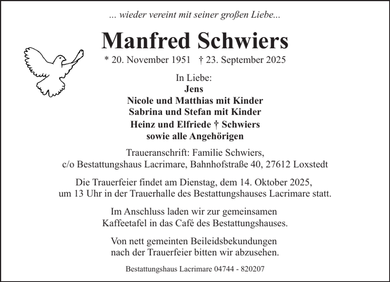 <p>... wieder vereint mit seiner großen Liebe...</p><p>Manfred Schwiers<br />* 20. November 1951 † 23. September 2025<br />In Liebe:<br />Jens<br />Nicole und Matthias mit Kinder<br />Sabrina und Stefan mit Kinder<br />Heinz und Elfriede † Schwiers<br />sowie alle Angehörigen<br />Traueranschrift: Familie Schwiers,<br />c/o Bestattungshaus Lacrimare, Bahnhofstraße 40, 27612 Loxstedt<br />Die Trauerfeier findet am Dienstag, dem 14. Oktober 2025,<br />um 13 Uhr in der Trauerhalle des Bestattungshauses Lacrimare statt.<br />Im Anschluss laden wir zur gemeinsamen<br />Kaffeetafel in das Café des Bestattungshauses.<br />Von nett gemeinten Beileidsbekundungen<br />nach der Trauerfeier bitten wir abzusehen.<br />Bestattungshaus Lacrimare 04744 - 820207</p>