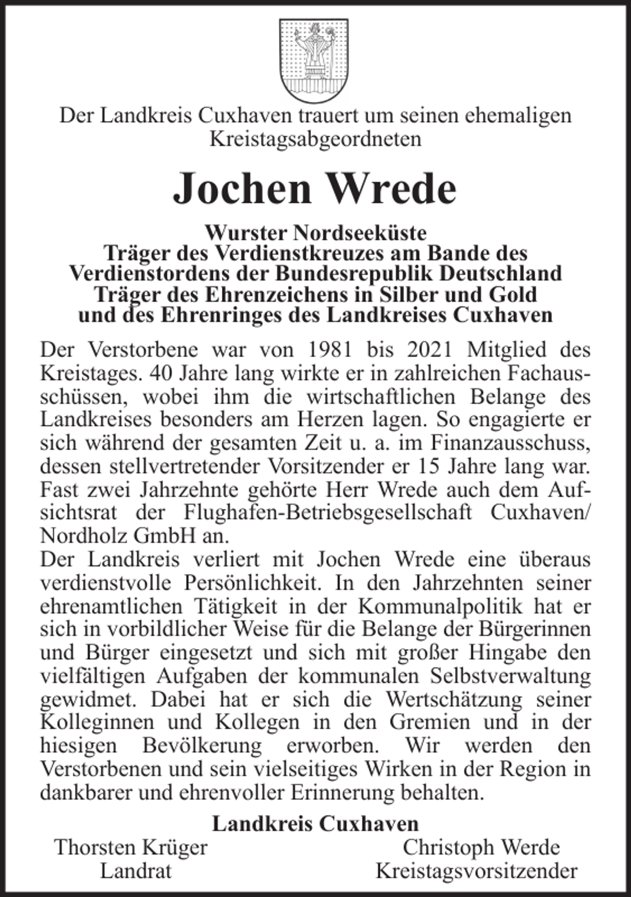 <p>Der Landkreis Cuxhaven trauert um seinen ehemaligen<br />Kreistagsabgeordneten</p>
<p>Jochen Wrede<br />Wurster Nordseeküste<br />Träger des Verdienstkreuzes am Bande des<br />Verdienstordens der Bundesrepublik Deutschland<br />Träger des Ehrenzeichens in Silber und Gold<br />und des Ehrenringes des Landkreises Cuxhaven<br />Der Verstorbene war von 1981 bis 2021 Mitglied des<br />Kreistages. 40 Jahre lang wirkte er in zahlreichen Fachausschüssen, wobei ihm die wirtschaftlichen Belange des<br />Landkreises besonders am Herzen lagen. So engagierte er<br />sich während der gesamten Zeit u. a. im Finanzausschuss,<br />dessen stellvertretender Vorsitzender er 15 Jahre lang war.<br />Fast zwei Jahrzehnte gehörte Herr Wrede auch dem Aufsichtsrat der Flughafen-Betriebsgesellschaft Cuxhaven/<br />Nordholz GmbH an.<br />Der Landkreis verliert mit Jochen Wrede eine überaus<br />verdienstvolle Persönlichkeit. In den Jahrzehnten seiner<br />ehrenamtlichen Tätigkeit in der Kommunalpolitik hat er<br />sich in vorbildlicher Weise für die Belange der Bürgerinnen<br />und Bürger eingesetzt und sich mit großer Hingabe den<br />vielfältigen Aufgaben der kommunalen Selbstverwaltung<br />gewidmet. Dabei hat er sich die Wertschätzung seiner<br />Kolleginnen und Kollegen in den Gremien und in der<br />hiesigen Bevölkerung erworben. Wir werden den<br />Verstorbenen und sein vielseitiges Wirken in der Region in<br />dankbarer und ehrenvoller Erinnerung behalten.<br />Landkreis Cuxhaven<br />Thorsten Krüger<br />Christoph Werde<br />Landrat<br />Kreistagsvorsitzender</p>