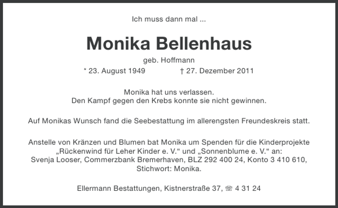 <p>Ich muss dann mal ...</p>
<p>Monika Bellenhaus<br />geb. Hoffmann<br />* 23. August 1949<br />† 27. Dezember 2011<br />Monika hat uns verlassen.<br />Den Kampf gegen den Krebs konnte sie nicht gewinnen.<br />Auf Monikas Wunsch fand die Seebestattung im allerengsten Freundeskreis statt.<br />Anstelle von Kränzen und Blumen bat Monika um Spenden für die Kinderprojekte<br />„Rückenwind für Leher Kinder e. V.“ und „Sonnenblume e. V.“ an:<br />Svenja Looser, Commerzbank Bremerhaven, BLZ 292 400 24, Konto 3 410 610,<br />Stichwort: Monika.<br />Ellermann Bestattungen, Kistnerstraße 37, 4 31 24</p>