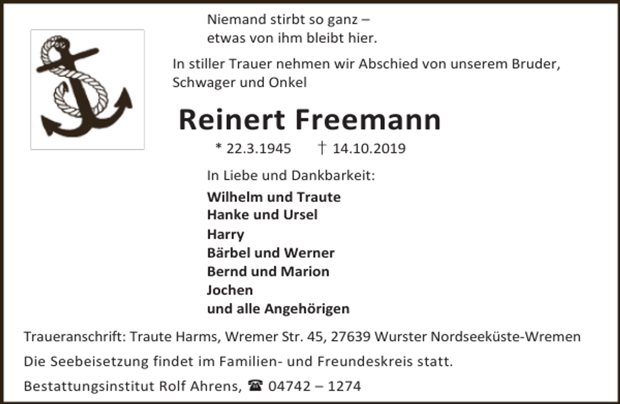 <p>Niemand stirbt so ganz –<br />etwas von ihm bleibt hier.<br />In stiller Trauer nehmen wir Abschied von unserem Bruder,<br />Schwager und Onkel</p><p>Reinert Freemann<br />* 22.3.1945</p><p>† 14.10.2019</p><p>In Liebe und Dankbarkeit:<br />Wilhelm und Traute<br />Hanke und Ursel<br />Harry<br />Bärbel und Werner<br />Bernd und Marion<br />Jochen<br />und alle Angehörigen<br />Traueranschrift: Traute Harms, Wremer Str. 45, 27639 Wurster Nordseeküste-Wremen<br />Die Seebeisetzung findet im Familien- und Freundeskreis statt.<br />Bestattungsinstitut Rolf Ahrens,  04742 – 1274</p>
