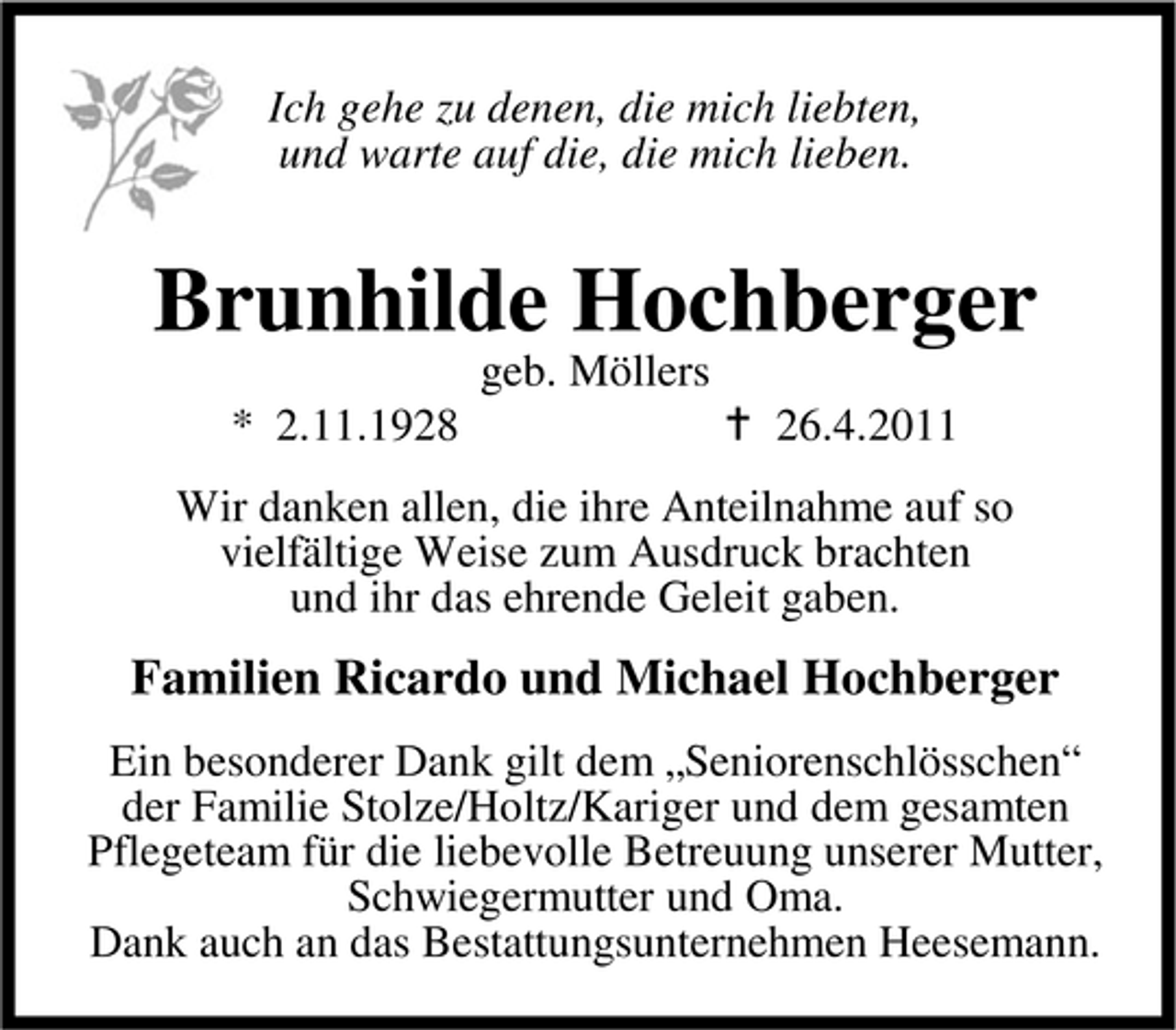 <p>Ich gehe zu denen, die mich liebten, und warte auf die, die mich lieben.</p><p>Brunhilde Hochberger<br />geb. Möllers * 2.11.1928 26.4.2011 Wir danken allen, die ihre Anteilnahme auf so vielfältige Weise zum Ausdruck brachten und ihr das ehrende Geleit gaben.</p><p>Familien Ricardo und Michael Hochberger<br />Ein besonderer Dank gilt dem „Seniorenschlösschen“ der Familie Stolze/Holtz/Kariger und dem gesamten Pflegeteam für die liebevolle Betreuung unserer Mutter, Schwiegermutter und Oma. Dank auch an das Bestattungsunternehmen Heesemann.</p>