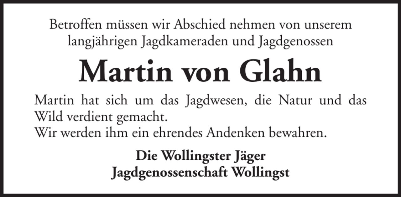 <p>Betroffen müssen wir Abschied nehmen von unserem<br />langjährigen Jagdkameraden und Jagdgenossen</p><p>Martin von Glahn<br />Martin hat sich um das Jagdwesen, die Natur und das<br />Wild verdient gemacht.<br />Wir werden ihm ein ehrendes Andenken bewahren.<br />Die Wollingster Jäger<br />Jagdgenossenschaft Wollingst</p>