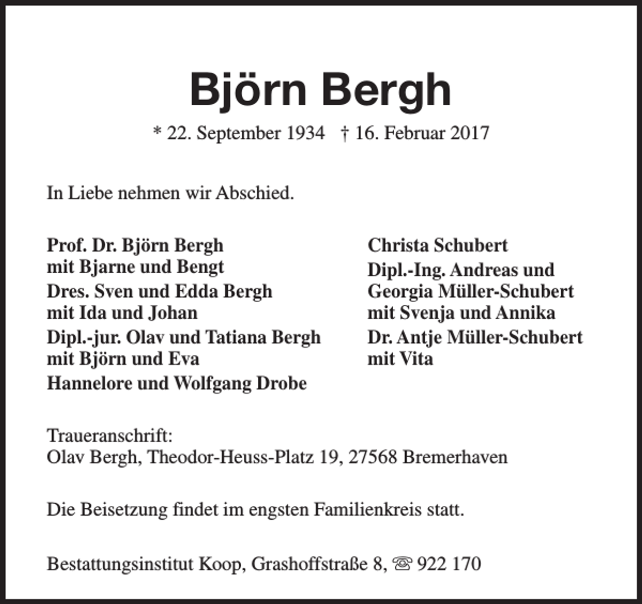 <p>Björn Bergh</p><p>* 22. September 1934 † 16. Februar 2017<br />In Liebe nehmen wir Abschied.<br />Prof. Dr. Björn Bergh<br />mit Bjarne und Bengt<br />Dres. Sven und Edda Bergh<br />mit Ida und Johan<br />Dipl.-jur. Olav und Tatiana Bergh<br />mit Björn und Eva<br />Hannelore und Wolfgang Drobe</p><p>Christa Schubert<br />Dipl.-Ing. Andreas und<br />Georgia Müller-Schubert<br />mit Svenja und Annika<br />Dr. Antje Müller-Schubert<br />mit Vita</p><p>Traueranschrift:<br />Olav Bergh, Theodor-Heuss-Platz 19, 27568 Bremerhaven<br />Die Beisetzung findet im engsten Familienkreis statt.<br />Bestattungsinstitut Koop, Grashoffstraße 8, s 922 170</p>