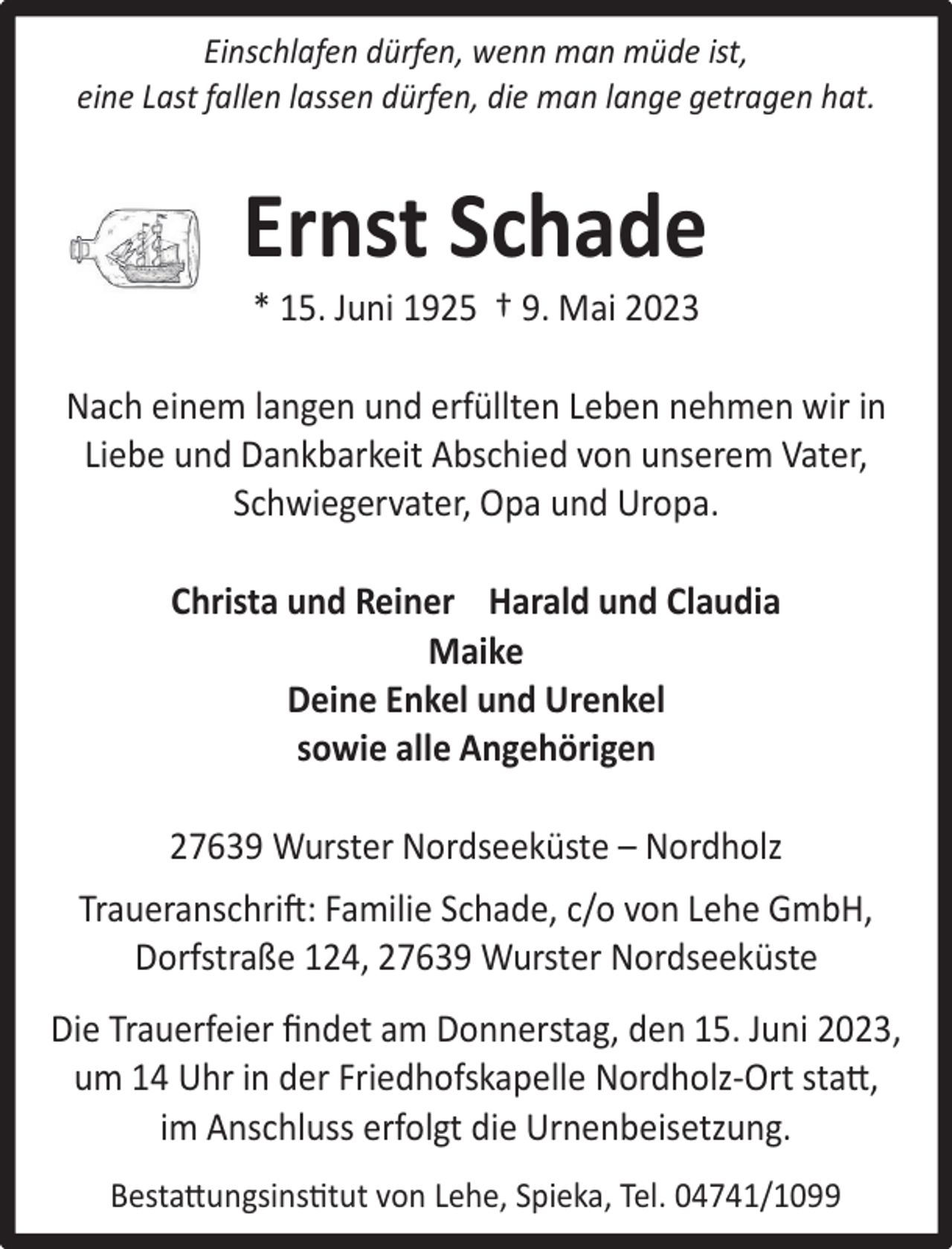 <p>Einschlafen dürfen, wenn man müde ist,<br />eine Last fallen lassen dürfen, die man lange getragen hat.</p><p>Ernst Schade<br />* 15. Juni 1925 † 9. Mai 2023</p><p>Nach einem langen und erfüllten Leben nehmen wir in<br />Liebe und Dankbarkeit Abschied von unserem Vater,<br />Schwiegervater, Opa und Uropa.<br />Christa und Reiner Harald und Claudia<br />Maike<br />Deine Enkel und Urenkel<br />sowie alle Angehörigen<br />27639 Wurster Nordseeküste – Nordholz<br />Traueranschri�: Familie Schade, c/o von Lehe GmbH,<br />Dorfstraße 124, 27639 Wurster Nordseeküste<br />Die Trauerfeier ﬁndet am Donnerstag, den 15. Juni 2023,<br />um 14 Uhr in der Friedhofskapelle Nordholz-Ort stat,<br />im Anschluss erfolgt die Urnenbeisetzung.<br />Bestatungsinstut von Lehe, Spieka, Tel. 04741/1099</p>