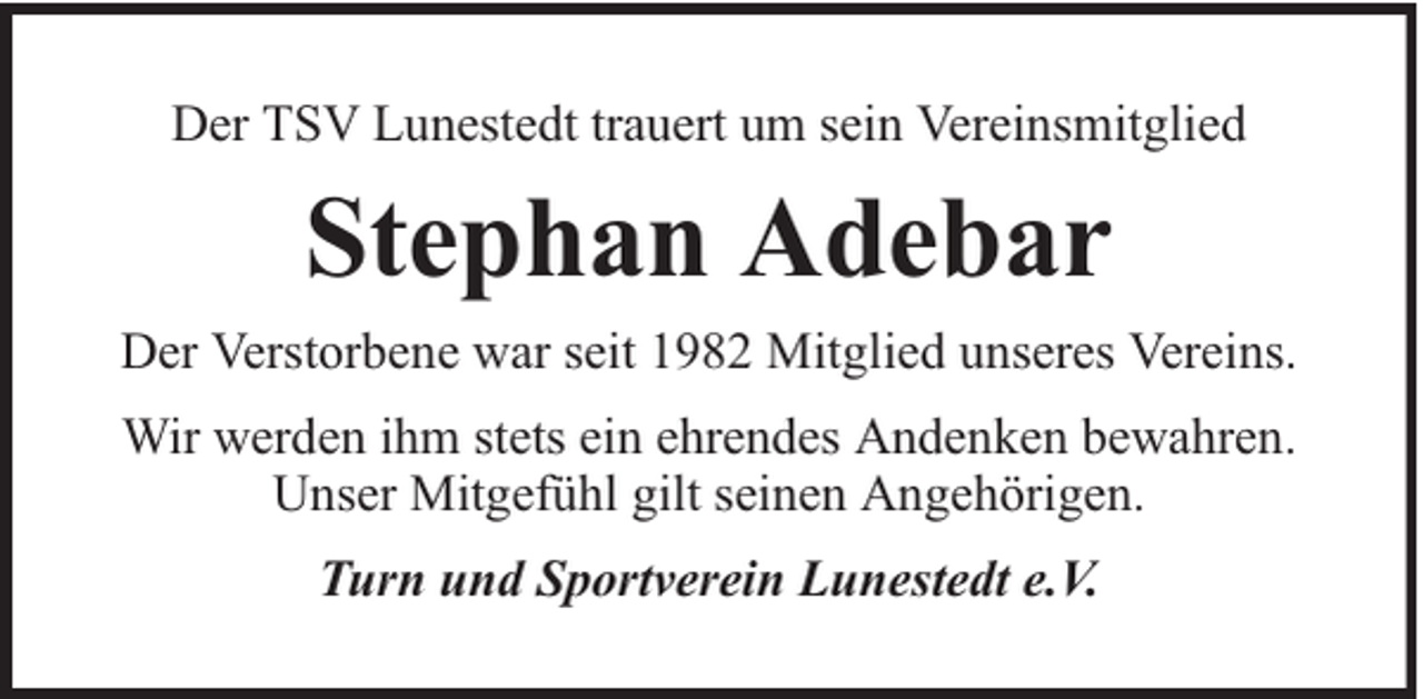 <p>Der TSV Lunestedt trauert um sein Vereinsmitglied</p><p>Stephan Adebar<br />Der Verstorbene war seit 1982 Mitglied unseres Vereins.<br />Wir werden ihm stets ein ehrendes Andenken bewahren.<br />Unser Mitgefühl gilt seinen Angehörigen.<br />Turn und Sportverein Lunestedt e.V.</p>