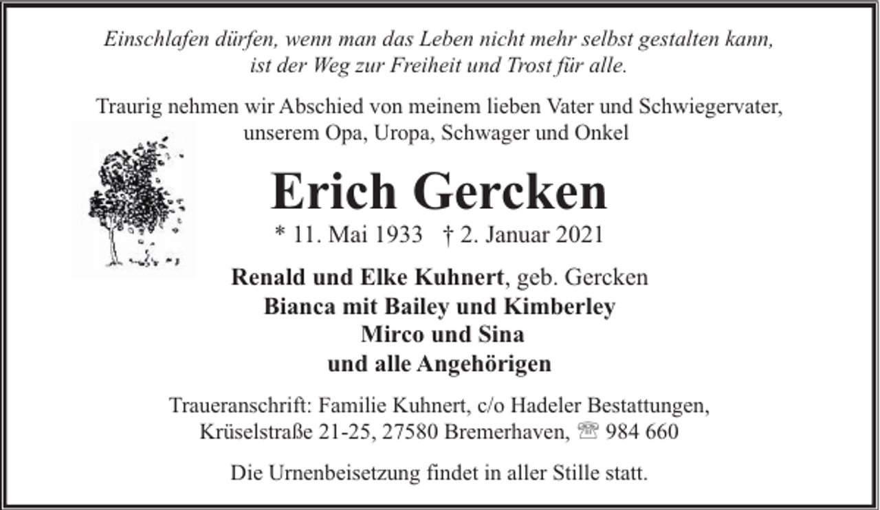 <p>Einschlafen dürfen, wenn man das Leben nicht mehr selbst gestalten kann,<br />ist der Weg zur Freiheit und Trost für alle.<br />Traurig nehmen wir Abschied von meinem lieben Vater und Schwiegervater,<br />unserem Opa, Uropa, Schwager und Onkel</p><p>Erich Gercken<br />* 11. Mai 1933 † 2. Januar 2021</p><p>Renald und Elke Kuhnert, geb. Gercken<br />Bianca mit Bailey und Kimberley<br />Mirco und Sina<br />und alle Angehörigen<br />Traueranschrift: Familie Kuhnert, c/o Hadeler Bestattungen,<br />Krüselstraße 21-25, 27580 Bremerhaven, ' 984 660<br />Die Urnenbeisetzung findet in aller Stille statt.</p>