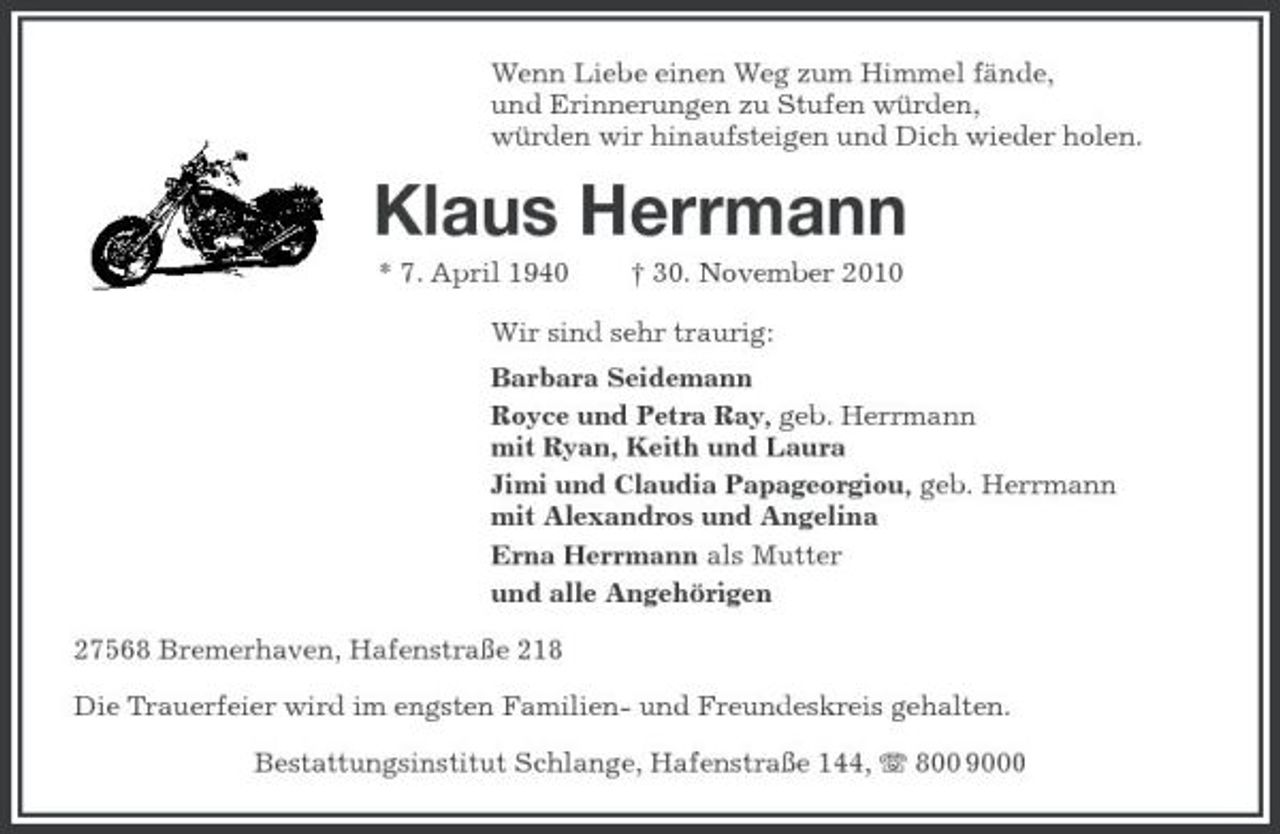 <p>Wenn Liebe einen Weg zum Himmel fände, und Erinnerungen zu Stufen würden, würden wir hinaufsteigen und Dich wieder holen.</p><p>Klaus Herrmann<br />* 7. April 1940 † 30. November 2010 Wir sind sehr traurig: Barbara Seidemann Royce und Petra Ray, geb. Herrmann mit Ryan, Keith und Laura Jimi und Claudia Papageorgiou, geb. Herrmann mit Alexandros und Angelina Erna Herrmann als Mutter und alle Angehörigen 27568 Bremerhaven, Hafenstraße 218 Die Trauerfeier wird im engsten Familien- und Freundeskreis gehalten. Bestattungsinstitut Schlange, Hafenstraße 144, 800 9000</p>