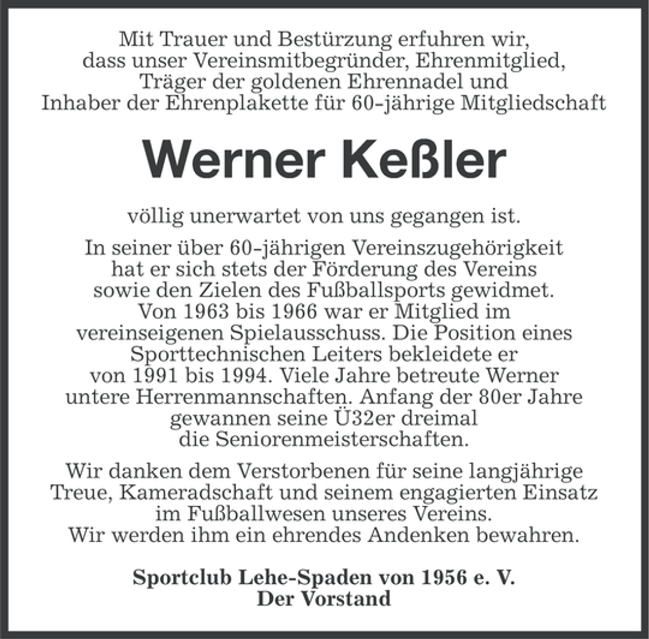 <p>Mit Trauer und Bestürzung erfuhren wir,<br />dass unser Vereinsmitbegründer, Ehrenmitglied,<br />Träger der goldenen Ehrennadel und<br />Inhaber der Ehrenplakette für 60-jährige Mitgliedschaft</p><p>Werner Keßler<br />völlig unerwartet von uns gegangen ist.<br />In seiner über 60-jährigen Vereinszugehörigkeit<br />hat er sich stets der Förderung des Vereins<br />sowie den Zielen des Fußballsports gewidmet.<br />Von 1963 bis 1966 war er Mitglied im<br />vereinseigenen Spielausschuss. Die Position eines<br />Sporttechnischen Leiters bekleidete er<br />von 1991 bis 1994. Viele Jahre betreute Werner<br />untere Herrenmannschaften. Anfang der 80er Jahre<br />gewannen seine Ü32er dreimal<br />die Seniorenmeisterschaften.<br />Wir danken dem Verstorbenen für seine langjährige<br />Treue, Kameradschaft und seinem engagierten Einsatz<br />im Fußballwesen unseres Vereins.<br />Wir werden ihm ein ehrendes Andenken bewahren.<br />Sportclub Lehe-Spaden von 1956 e. V.<br />Der Vorstand</p>