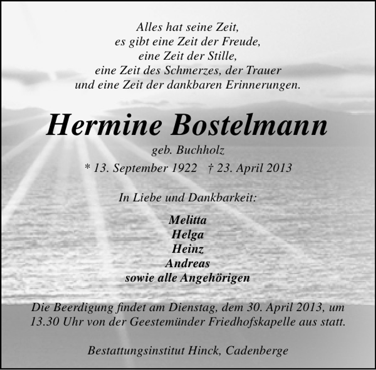 <p>Alles hat seine Zeit,<br />es gibt eine Zeit der Freude,<br />eine Zeit der Stille,<br />eine Zeit des Schmerzes, der Trauer<br />und eine Zeit der dankbaren Erinnerungen.</p><p>Hermine Bostelmann<br />geb. Buchholz<br />* 13. September 1922 † 23. April 2013<br />In Liebe und Dankbarkeit:<br />Melitta<br />Helga<br />Heinz<br />Andreas<br />sowie alle Angehörigen<br />Die Beerdigung ﬁndet am Dienstag, dem 30. April 2013, um<br />13.30 Uhr von der Geestemünder Friedhofskapelle aus statt.<br />Bestattungsinstitut Hinck, Cadenberge</p>