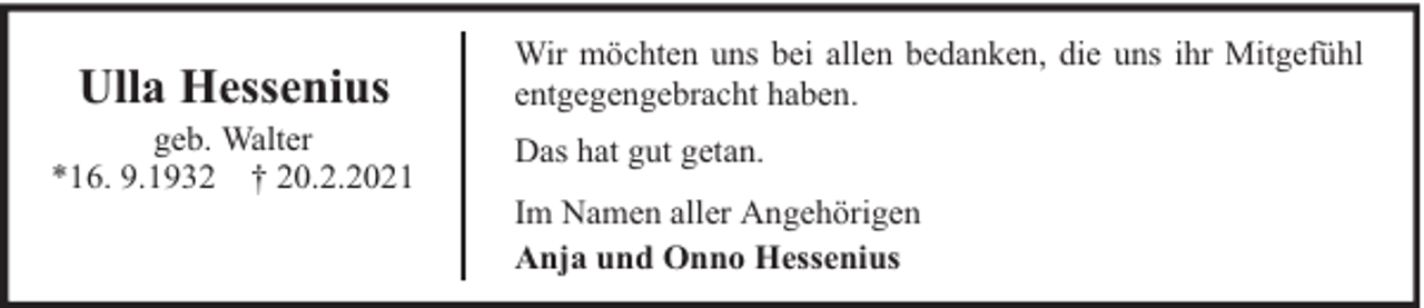 <p>Ulla Hessenius</p><p>geb. Walter<br />*16. 9.1932 † 20.2.2021</p><p>Wir möchten uns bei allen bedanken, die uns ihr Mitgefühl<br />entgegengebracht haben.<br />Das hat gut getan.<br />Im Namen aller Angehörigen<br />Anja und Onno Hessenius</p>