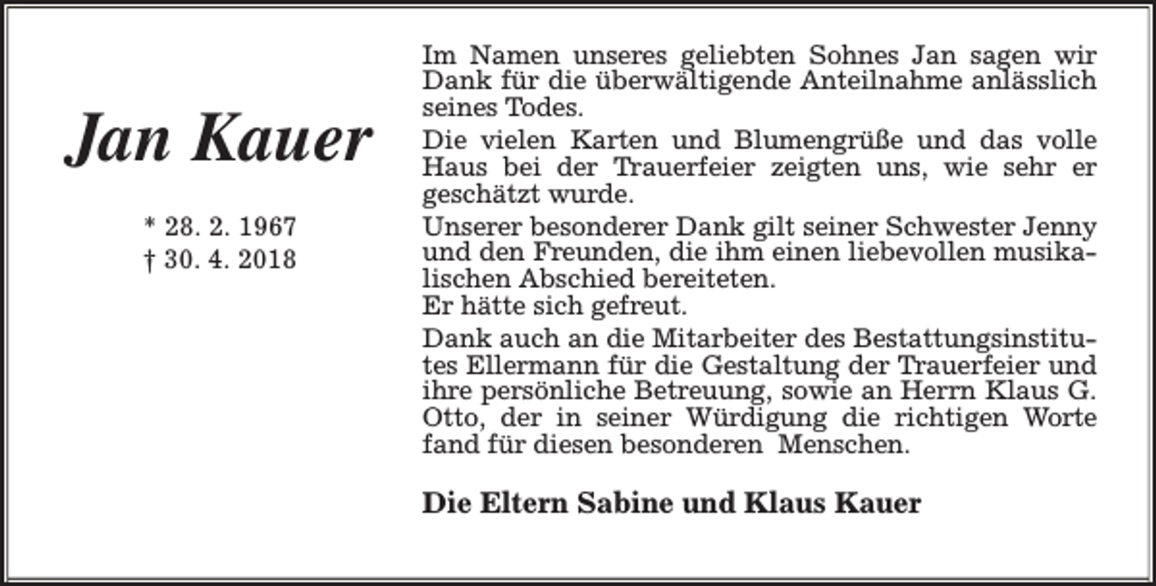 <p>Jan Kauer<br />* 28. 2. 1967<br />† 30. 4. 2018</p><p>Im Namen unseres geliebten Sohnes Jan sagen wir<br />Dank für die überwältigende Anteilnahme anlässlich<br />seines Todes.<br />Die vielen Karten und Blumengrüße und das volle<br />Haus bei der Trauerfeier zeigten uns, wie sehr er<br />geschätzt wurde.<br />Unserer besonderer Dank gilt seiner Schwester Jenny<br />und den Freunden, die ihm einen liebevollen musikalischen Abschied bereiteten.<br />Er hätte sich gefreut.<br />Dank auch an die Mitarbeiter des Bestattungsinstitutes Ellermann für die Gestaltung der Trauerfeier und<br />ihre persönliche Betreuung, sowie an Herrn Klaus G.<br />Otto, der in seiner Würdigung die richtigen Worte<br />fand für diesen besonderen Menschen.</p><p>Die Eltern Sabine und Klaus Kauer</p>