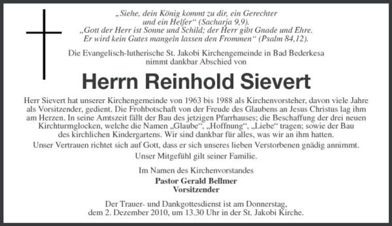 <p>„Siehe, dein König kommt zu dir, ein Gerechter und ein Helfer“ (Sacharja 9,9). „Gott der Herr ist Sonne und Schild; der Herr gibt Gnade und Ehre. Er wird kein Gutes mangeln lassen den Frommen“ (Psalm 84,12). Die Evangelisch-lutherische St. Jakobi Kirchengemeinde in Bad Bederkesa nimmt dankbar Abschied von</p><p>Herrn Reinhold Sievert<br />Herr Sievert hat unserer Kirchengemeinde von 1963 bis 1988 als Kirchenvorsteher, davon viele Jahre als Vorsitzender, gedient. Die Frohbotschaft von der Freude des Glaubens an Jesus Christus lag ihm am Herzen. In seine Amtszeit fällt der Bau des jetzigen Pfarrhauses; die Beschaffung der drei neuen Kirchturmglocken, welche die Namen „Glaube“, „Hoffnung“, „Liebe“ tragen; sowie der Bau des kirchlichen Kindergartens. Wir sind dankbar für alles, was wir an ihm hatten. Unser Vertrauen richtet sich auf Gott, dass er sich unseres lieben Verstorbenen gnädig annimmt. Unser Mitgefühl gilt seiner Familie. Im Namen des Kirchenvorstandes Pastor Gerald Bellmer Vorsitzender Der Trauer- und Dankgottesdienst ist am Donnerstag, dem 2. Dezember 2010, um 13.30 Uhr in der St. Jakobi Kirche.</p>