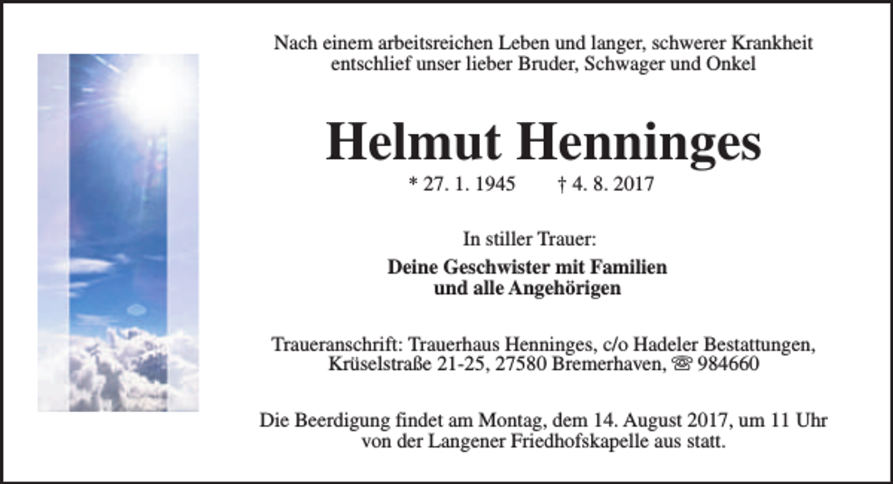 <p>Nach einem arbeitsreichen Leben und langer, schwerer Krankheit<br />entschlief unser lieber Bruder, Schwager und Onkel</p><p>Helmut Henninges<br />* 27. 1. 1945</p><p>† 4. 8. 2017</p><p>In stiller Trauer:<br />Deine Geschwister mit Familien<br />und alle Angehörigen<br />Traueranschrift: Trauerhaus Henninges, c/o Hadeler Bestattungen,<br />Krüselstraße 21-25, 27580 Bremerhaven, s 984660<br />Die Beerdigung findet am Montag, dem 14. August 2017, um 11 Uhr<br />von der Langener Friedhofskapelle aus statt.</p>