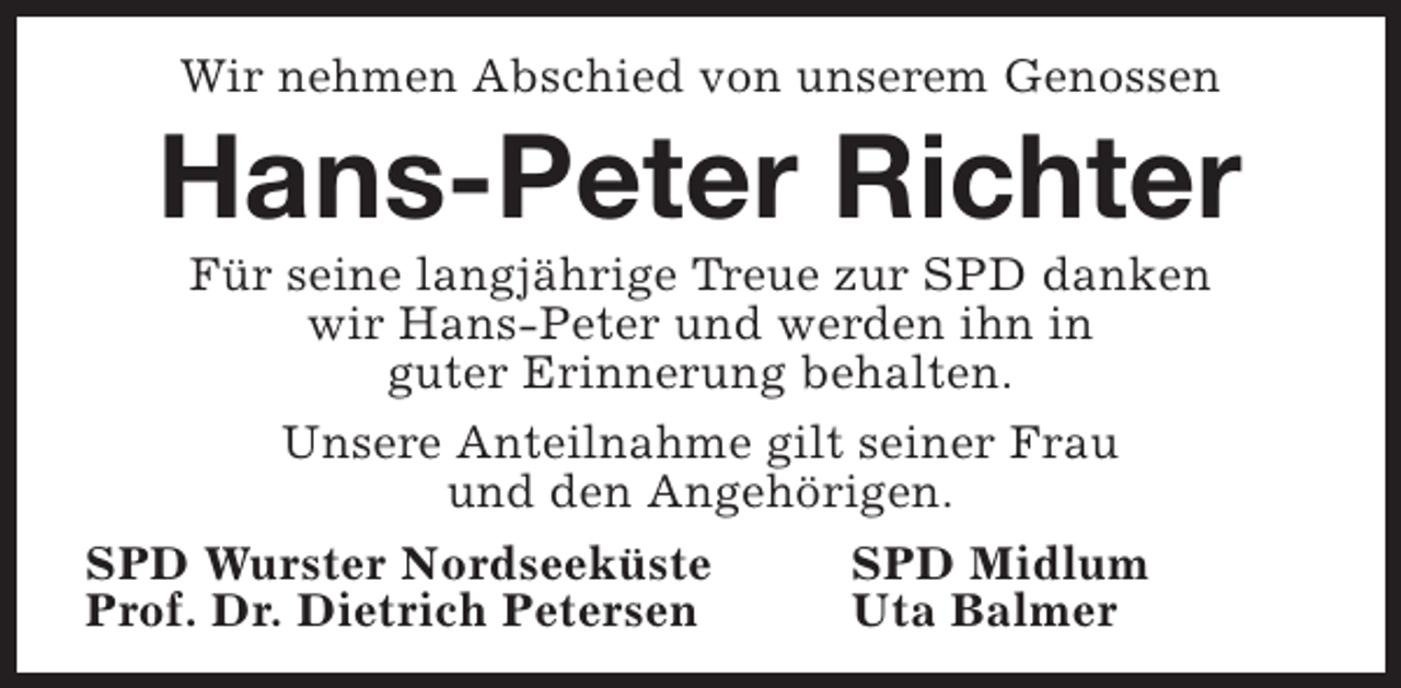 <p>Wir nehmen Abschied von unserem Genossen</p><p>Hans-Peter Richter</p><p>Für seine langjährige Treue zur SPD danken<br />wir Hans-Peter und werden ihn in<br />guter Erinnerung behalten.<br />Unsere Anteilnahme gilt seiner Frau<br />und den Angehörigen.<br />SPD Wurster Nordseeküste<br />SPD Midlum<br />Prof. Dr. Dietrich Petersen<br />Uta Balmer</p>